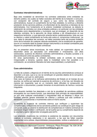 Administración Municipal Cocorná - Antioquia, Plaza Principal. Tel. 834 34 04
www.cocorna-antioquia.gov.co
Contratos interadministrativos
Bajo esta modalidad se denominan los contratos celebrados entre entidades de
derecho público, los cuales se hallan excluidos del trámite de la licitación o concurso,
con excepción del contrato de seguro y que, como los demás contratos
administrativos, buscan el cumplimiento de los fines estatales, la continua y eficiente
prestación de los servicios públicos y la efectividad de los derechos e intereses de los
administrados. Con fundamento en la anterior modalidad contractual, se detecta la
celebración de contratos con otras entidades públicas y en particular con las entidades
territoriales como departamentos y municipios, que se encargan, en desarrollo de los
referidos contratos, de la ejecución de obras públicas y de infraestructura en sus
respectivos territorios, y cuya ejecución amerita serios cuestionamientos, toda vez que
su efectivo y cabal cumplimiento se funda sólo sobre el .compromiso institucional., ya
que, dada la naturaleza del convenio, se hallan excluidos tanto del proceso licitatorio
como de la inclusión de cualquier cláusula exorbitante y de la constitución de garantía,
que en un momento dado le puedan otorgar instrumentos a la entidad contratante para
requerir el cumplimiento del objeto contractual.
Así, se presentan obras inconclusas, de mala calidad, sin supervisión alguna; se
desarrollan obras ya ejecutadas con anterioridad o innecesarias, con altos
sobrecostos, ausencia de efectivos controles administrativos y fiscales aunados a la
descoordinación entre las partes contratantes.
En otras oportunidades, la entidad contratista cede el contrato de manera
irresponsable a terceros, quienes dada la modalidad como han accedido a la
contratación, se consideran liberados de toda responsabilidad y cumplimiento.
Caos administrativo
La falta de cuidado y diligencia en el trámite de los asuntos administrativos conduce al
desorden y al caos, que a su vez se constituyen en grandes aliados de la corrupción,
al facilitarla y, por qué no, estimularla.
Este caos se traduce en la ineficacia administrativa del Estado en el manejo de sus
asuntos; se verifica por ejemplo la ausencia de archivos o, si los hay, son llevados de
manera tan inoperante, que en un momento dado dificultan la consecución de
información o documentos y pueden fomentar el encubrimiento de hechos o acciones
irregulares.
Esta situación también fue detectada a raíz de la pluralidad de servidores públicos
encargados de una misma función, que desvirtúan todo principio de responsabilidad,
ya que ante cualquier eventualidad o irregularidad ésta se dispersa o diluye con
facilidad; además genera diversidad de criterios y políticas que sólo conllevan a
decisiones contradictorias o incoherentes sobre el mismo asunto.
Igualmente la ausencia de controles internos que verifiquen y supervisen las
competencias y atribuciones de los servidores públicos se constituye en gran riesgo de
corrupción, pues se observó la distribución de competencias en materia contractual sin
establecer ningún control o verificación, de tal suerte que su cumplimiento depende de
la voluntad y querer del servidor encargado para tal fin.
Las anteriores situaciones las corrobora la existencia de carpetas con documentos
relativos a contratos celebrados o en ejecución, a las que les faltan soportes
importantes como pólizas, disponibilidades presupuestales, recibos a satisfacción, etc.,
 