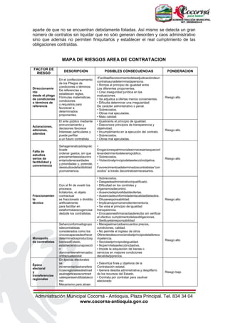 Administración Municipal Cocorná - Antioquia, Plaza Principal. Tel. 834 34 04
www.cocorna-antioquia.gov.co
aparte de que no se encuentran debidamente foliadas. Así mismo se detecta un gran
número de contratos sin liquidar que no sólo generan desorden y caos administrativo
sino que además no permiten finiquitarlos y establecer el real cumplimiento de las
obligaciones contraídas.
MAPA DE RIESGOS AREA DE CONTRATACION
FACTOR DE
RIESGO
DESCRIPCION POSIBLES CONSECUENCIAS PONDERACION
Direccionamie
nto
desde el pliego
de condiciones
o términos de
referencia
En el confeccionamiento
de los Pliegos de
condiciones o términos
De referencias e
establecen reglas,
Fórmulas matemáticas,
condiciones
o requisitos para
favorecer a
determinados
proponentes.
•Facilitaelfavorecimientodelaadjudicacióndeun
contratoaunadeterminadapersona.
• Rompe el principio de igualdad entre
Los diferentes proponentes.
• Crea inseguridad jurídica en las
evaluaciones.
• Se adjudica a ofertas menos convenientes.
• Dificulta determinar una irregularidad
De carácter administrativo o penal.
• Sobrecostos.
• Obras mal ejecutadas.
• Mala calidad.
Riesgo alto
Aclaraciones,
adiciones,
adendos
El ente público mediante
pronunciamiento y
decisiones favorece
Intereses particulares y
puede perfilar
a un futuro contratista.
• Quebranta el principio de igualdad.
• Desconoce principios de transparencia y
objetividad.
• Incumplimiento en la ejecución del contrato.
• Sobrecostos.
• Obras mal ejecutadas.
Riesgo alto
Falta de
estudios
serios de
factibilidad y
conveniencia
Sehageneralizadolaprác
ticade
ordenar gastos, sin que
previamenteexistauninv
entariodenecesidades
y prioridades y, porende,
deestudiosdefactibilidad
yconveniencia.
•
Erogacionespatrimonialesinnecesariasqueconl
levandetrimentodelerariopúblico.
• Sobrecostos.
• Violaciónalprincipiodelaselecciónobjetiva.
•
Favorecimientoadeterminadoscontratistas“con
ocidos” a través decontratosinnecesarios.
Riesgo alto
Fraccionamien
to
técnico
Con el fin de evadir los
procesos
licitatorios, el objeto
contractual
es fraccionado o dividido
artificialmente
para facilitar en
estaformalaescogenciaa
dedode los contratistas.
• Sobrecostos.
• Desgasteadministrativoinjustificado.
• Dificultad en los controles y
organismosdecontrol.
• Ausenciadepluralidaddeofertas.
• Ausenciadeuniformidadenlacalidaddelaobra.
• Diluyeresponsabilidad.
• Implicamayornúmerodeinterventoría.
• Se viola el principio de igualdad
transparencia.
• Enocasionesfirmanactasderecibo sin verificar
el efectivo cumplimientodelasobligaciones.
• Sediluyelaresponsabilidad
Riesgo alto
Monopolio
de contratistas
Sehanconformadogrupo
sdecontratistas
considerados como los
únicoscapacesdeofrecer
determinadosproductosy
bienesalEstado,
estableciendounaposició
n
dominanteenelmercadoc
ontractualestatal.
• Manejaelmercadoencuantoa precios,
condiciones, calidad.
• No permite el ingreso de otros
Oferentesdesconociendoelprincipiodelalibreco
mpetencia.
• Seviolaelprincipiodeigualdad.
• Nopermitelaselecciónobjetiva.
• Impide la adquisición de bienes o
servicios en mejores condiciones
decalidadyprecios.
Riesgo alto
Época
electoral
y
transferencias
regionales
En épocas electorales
se
incrementanlastransfere
nciasregionalesdestinad
asalosprocesoscontract
ualesparaserutilizadasco
mo
Mecanismo para atraer
• Desvirtúa fines y objetivos de la
Contratación estatal.
• Genera desidia administrativa y despilfarro
de los recursos del Estado.
• Contrata por contratar para cautivar
electorado
Riesgo bajo
 