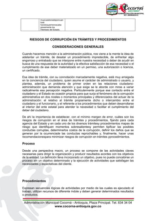 Administración Municipal Cocorná - Antioquia, Plaza Principal. Tel. 834 34 04
www.cocorna-antioquia.gov.co
muycuestionadaporcuan
tose
havistoquemenoscaba
gravemente los
intereses del Estado.
RIESGOS DE CORRUPCIÓN EN TRÁMITES Y PROCEDIMIENTOS
CONSIDERACIONES GENERALES
Cuando hacemos mención a la administración pública, nos viene a la mente la idea de
adelantar un trámite, de desatar un procedimiento impredecible, de enfrentar algo
engorroso y entrabado que se interpone entre nuestra necesidad o deber de acudir en
busca de una respuesta de la autoridad y la efectiva satisfacción de esa necesidad o el
cumplimiento de ese deber materializado en un permiso, una autorización o licencia,
un certificado.
Esa idea de trámite, con su connotación marcadamente negativa, está muy arraigada
en la conciencia del ciudadano, quien asume el carácter de administrado o usuario, y
plantea, además, un problema de primer orden en las relaciones ciudadano-
administración que demanda atención y que exige se le aborde con miras a variar
radicalmente esa percepción negativa. Particularmente porque ese contacto entre el
ciudadano y el Estado es ocasión propicia para que surja el fenómeno de la corrupción
administrativa en dos niveles o momentos principales y diferenciados del actuar de la
administración: el relativo al trámite propiamente dicho o intercambio entre el
ciudadano y el funcionario, y el referente a los procedimientos que deben desarrollarse
al interior del ente estatal para atender la necesidad o facilitar el cumplimiento del
deber del ciudadano.
De ahí la importancia de establecer, con el mínimo margen de error, cuáles son los
riesgos de corrupción en el área de trámites y procedimientos, fijando para cada
agencia del Estado y en cada uno de los diversos trámitesy procedimientos mapas de
riesgo que identifiquen momentos sobresalientesy permiten tipificar las posibles
conductas corruptas, determinarlos costos de la corrupción, definir los daños que se
generan por la ocurrenciade las conductas reprochables y, finalmente, hacer unas
recomendacionespara minimizar riesgos de corrupción en trámites yprocedimientos.
Proceso
Desde una perspectiva macro, un proceso se compone de las actividades claves
necesarias para dirigir la organización y producir resultados acordes con los objetivos
de la entidad. La definición lleva incorporado un objetivo, pues no puede concebirse un
proceso sin un objetivo determinado y la ejecución de actividades que satisfagan las
necesidades y expectativas del cliente.
Procedimientos
Expresan secuencias lógicas de actividades por medio de las cuales es ejecutado el
trabajo, utilizan recursos de diferente índole y deben generar determinados resultados
o productos.
 