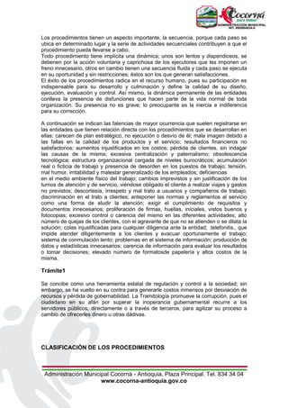 Administración Municipal Cocorná - Antioquia, Plaza Principal. Tel. 834 34 04
www.cocorna-antioquia.gov.co
Los procedimientos tienen un aspecto importante, la secuencia, porque cada paso se
ubica en determinado lugar y la serie de actividades secuenciales contribuyen a que el
procedimiento pueda llevarse a cabo.
Todo procedimiento tiene implícita una dinámica; unos son lentos y dispendiosos, se
detienen por la acción voluntaria y caprichosa de los ejecutores que les imponen un
freno innecesario, otros en cambio tienen una secuencia fluida y cada paso se ejecuta
en su oportunidad y sin restricciones; éstos son los que generan satisfacciones.
El éxito de los procedimientos radica en el recurso humano, pues su participación es
indispensable para su desarrollo y culminación y define la calidad de su diseño,
ejecución, evaluación y control. Así mismo, la dinámica permanente de las entidades
conlleva la presencia de disfunciones que hacen parte de la vida normal de toda
organización. Su presencia no es grave; lo preocupante es la inercia e indiferencia
para su corrección.
A continuación se indican las falencias de mayor ocurrencia que suelen registrarse en
las entidades que tienen relación directa con los procedimientos que se desarrollan en
ellas: carecen de plan estratégico, no ejecución o desvío de él; mala imagen debido a
las fallas en la calidad de los productos y el servicio; resultados financieros no
satisfactorios; aumentos injustificados en los costos; pérdida de clientes, sin indagar
las causas de la misma; excesiva centralización y paternalismo; obsolescencia
tecnológica; estructura organizacional cargada de niveles burocráticos; acumulación
real o ficticia de trabajo y presencia de desorden en los puestos de trabajo; tensión,
mal humor, irritabilidad y malestar generalizado de los empleados; deficiencias
en el medio ambiente físico del trabajo; cambios imprevistos y sin justificación de los
turnos de atención y de servicio, viéndose obligado el cliente a realizar viajes y gastos
no previstos; descortesía, irrespeto y mal trato a usuarios y compañeros de trabajo;
discriminación en el trato a clientes; anteponer las normas y reglamentos al servicio
como una forma de eludir la atención; exigir el cumplimiento de requisitos y
documentos innecesarios; proliferación de firmas, huellas, iníciales, vistos buenos y
fotocopias; excesivo control o carencia del mismo en las diferentes actividades; alto
número de quejas de los clientes, con el agravante de que no se atienden o se dilata la
solución; colas injustificadas para cualquier diligencia ante la entidad; .telefonitis., que
impide atender diligentemente a los clientes y evacuar oportunamente el trabajo;
sistema de conmutación lento; problemas en el sistema de información; producción de
datos y estadísticas innecesarios; carencia de información para evaluar los resultados
o tomar decisiones; elevado número de formatosde papelería y altos costos de la
misma.
Trámite1
Se concibe como una herramienta estatal de regulación y control a la sociedad; sin
embargo, se ha vuelto en su contra para generarle costos inmensos por desviación de
recursos y pérdida de gobernabilidad. La Tramitología promueve la corrupción, pues el
ciudadano en su afán por superar la inoperancia gubernamental recurre a los
servidores públicos, directamente o a través de terceros, para agilizar su proceso a
cambio de ofrecerles dinero u otras dádivas.
CLASIFICACIÓN DE LOS PROCEDIMIENTOS
 