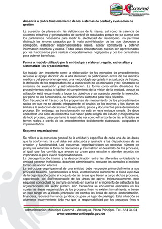Administración Municipal Cocorná - Antioquia, Plaza Principal. Tel. 834 34 04
www.cocorna-antioquia.gov.co
Ausencia o pobre funcionamiento de los sistemas de control y evaluación de
gestión
La ausencia de planeación, las deficiencias de la misma, así como la carencia de
sistemas efectivos y generalizados de control de resultados porque no se cuenta con
los parámetros necesarios para medir la efectividad del desempeño, no permiten
distinguir los errores causados por la mala administración de los que obedecen a
corrupción, establecer responsabilidades reales, aplicar correctivos y obtener
información oportuna y exacta. Todas estas circunstancias pueden ser aprovechadas
por los funcionarios para realizar comportamientos negligentes y por los contratistas
para obtener beneficios.
Forma o modelo utilizado por la entidad para elaborar, regular, racionalizar y
sistematizar los procedimientos
Un trabajo tan importante como la elaboración de los manuales de procedimientos
requiere el apoyo decidido de la alta dirección; la participación activa de los mandos
medios y del personal en general; una metodología apropiada y actualizada de trabajo;
la definición de los responsables de la elaboración de los manuales y del desarrollo de
sistemas de evaluación y retroalimentación. La forma como están diseñados los
procedimientos indica si facilitan el cumplimiento de la misión de la entidad, porque su
utilización está encaminada a lograr los objetivos y su ausencia permite la invención,
por parte de los funcionarios, de mecanismos sustitutos para fines privados.
Con frecuencia el fracaso de los programas de mejoramiento de los procedimientos
radica en que no se aborda integralmente el análisis de los mismos y los planes se
limitan a la reducción del número de requisitos, pasos y documentos para determinado
proceso. Sin embargo, su transformación no está en este enfoque simple. Se debe
considerar una serie de elementos que hacen parte integral del estudio y mejoramiento
de todo proceso, para que tanto la razón de ser como el horizonte de las entidades se
tornen reales a través de los procedimientos debidamente elaborados, adoptados e
implementados.
Esquema organizacional
Se refiere a la estructura general de la entidad y específica de cada una de las áreas
que la conforman, la cual debe ser adecuada y ajustada a las disposiciones de su
creación y funcionalidad. Los esquemas organizativoscon un excesivo número de
jerarquías retardan la toma de decisiones y traumatizan el desarrollo de los procesos,
al igual que los comités que aveces se crean para estudiar o atender asuntos sin
importancia o para evadir responsabilidades.
La desorganización interna y la descoordinación entre las diferentes unidadesde la
entidad generan ineficiencia, desorden administrativo, reducen los controles e impiden
tomar una acción efectiva.
La estructura organizacional de una entidad debe responder primordialmente a sus
procesos básicos, fundamentales o fines, estableciendo claramente la línea ejecutiva
de la organización como el conjunto de las áreas que tienen a cargo dichos procesos,
separándola del Staffresponsable de las áreas de apoyo. Infortunadamente, este
esquema conceptual no siempre es tenido en cuenta en el momento de estructurar las
organizaciones del sector público. Con frecuencia se encuentran entidades en las
cuales las áreas responsables de los procesos fines no existen formalmente, o tienen
un bajo rango en la escala jerárquica; en cambio las áreas de apoyo, administración,
financiera, recursos humanos, jurídica, ocupan un lugar de privilegio. Esta situación es
altamente inconveniente toda vez que la responsabilidad por los procesos fines o
 