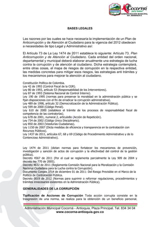 Administración Municipal Cocorná - Antioquia, Plaza Principal. Tel. 834 34 04
www.cocorna-antioquia.gov.co
BASES LEGALES
Las razones por las cuales se hace necesaria la implementación de un Plan de
Anticorrupción y de Atención al Ciudadano para la vigencia del 2012 obedecen
a necesidades de tipo Legal y Administrativo así:
El Artículo 73 de La Ley 1474 de 2011 establece lo siguiente: Artículo 73. Plan
Anticorrupción y de Atención al Ciudadano. Cada entidad del orden nacional,
departamental y municipal deberá elaborar anualmente una estrategia de lucha
contra la corrupción y de atención al ciudadano. Dicha estrategia contemplará,
entre otras cosas, el mapa de riesgos de corrupción en la respectiva entidad,
las medidas concretas para mitigar esos riesgos, las estrategias anti trámites y
los mecanismos para mejorar la atención al ciudadano.
Constitución Política de Colombia.
Ley 42 de 1993 (Control Fiscal de la CGR).
Ley 80 de 1993, artículo 53 (Responsabilidad de los Interventores).
Ley 87 de 1993 (Sistema Nacional de Control Interno).
Ley 190 de 1995 (normas para preservar la moralidad en la administración pública y se
fijan disposiciones con el fin de erradicar la corrupción administrativa).
Ley 489 de 1998, artículo 32 (Democratización de la Administración Pública).
Ley 599 de 2000 (Código Penal).
Ley 610 de 2000 (establece el trámite de los procesos de responsabilidad fiscal de
competencia de las contralorías).
Ley 678 de 2001, numeral 2, artículo8o (Acción de Repetición).
Ley 734 de 2002 (Código Único Disciplinario).
Ley 850 de 2003 (Veedurías Ciudadanas).
Ley 1150 de 2007 (Dicta medidas de eficiencia y transparencia en la contratación con
Recursos Públicos).
Ley 1437 de 2011, artículos 67, 68 y 69 (Código de Procedimiento Administrativo y de lo
Contencioso Administrativo).
Ley 1474 de 2011 (dictan normas para fortalecer los mecanismos de prevención,
investigación y sanción de actos de corrupción y la efectividad del control de la gestión
pública).
Decreto 4567 de 2011 (Por el cual se reglamenta parcialmente la Ley 909 de 2004 y
decreto ley 770 de 2005).
Decreto 4632 de 2011 (Reglamenta Comisión Nacional para la Moralización y la Comisión
Nacional Ciudadana para la Lucha contra la Corrupción).
Documento Conpes 3714 de diciembre 01 de 2011: Del Riesgo Previsible en el Marco de la
Política de Contratación Pública.
Decreto 0019 de 2012 (Normas para suprimir o reformar regulaciones, procedimientos y
trámites innecesarios existentes en la Administración Pública).
GENERALIDADES DE LA CORRUPCIÓN
Tipificación de Acciones de Corrupción Toda acción corrupta consiste en la
trasgresión de una norma, se realiza para la obtención de un beneficio personal,
 