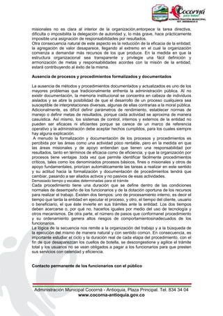 Administración Municipal Cocorná - Antioquia, Plaza Principal. Tel. 834 34 04
www.cocorna-antioquia.gov.co
misionales no es clara al interior de la organización,entorpece la tarea directiva,
dificulta o imposibilita la delegación de autoridad y, lo más grave, hace prácticamente
imposible una asignación de responsabilidades por resultados.
Otra consecuencia natural de este aspecto es la reducción de la eficacia de la entidad;
la agregación de valor desaparece, llegando al extremo en el cual la organización
comienza a demandar más recursos de los que produce. En la medida en que la
estructura organizacional sea transparente y privilegie una fácil definición y
armonización de metas y responsabilidades acordes con la misión de la entidad,
estará contribuyendo al éxito de la misma.
Ausencia de procesos y procedimientos formalizados y documentados
La ausencia de métodos y procedimientos documentados y actualizados es uno de los
mayores problemas que tradicionalmente enfrenta la administración pública. Al no
existir documentación, la memoria institucional se concentra en cabeza de individuos
aislados y se abre la posibilidad de que el desarrollo de un proceso cualquiera sea
susceptible de interpretaciones diversas, algunas de ellas contrarias a la moral pública.
Adicionalmente, es difícil definir parámetros de rendimiento, establecer normas de
manejo o definir metas de resultados, porque cada actividad se aproxima de manera
casuística. Así mismo, los sistemas de control, internos y externos de la entidad no
pueden ser eficaces ni eficientes porque se carece de un marco de referencia
operativo y la administración debe aceptar hechos cumplidos, para los cuales siempre
hay alguna explicación.
A menudo la formalización y documentación de los procesos y procedimientos es
percibida por las áreas como una actividad poco rentable, pero en la medida en que
las áreas misionales y de apoyo entiendan que tienen una responsabilidad por
resultados, tanto en términos de eficacia como de eficiencia, y que la organización por
procesos tiene ventajas .toda vez que permite identificar fácilmente procedimientos
críticos, tales como los denominados procesos básicos, fines o misionales y otros de
apoyo fundamentales, priorizan automáticamente las tareas a realizar en este sentido
y su actitud hacia la formalización y documentación de procedimientos tendrá que
cambiar, pasando a ser aliados activos y no pasivos de esas actividades.
Demasiado tiempo y escalas determinadas para el trámite
Cada procedimiento tiene una duración que se define dentro de las condiciones
normales de desempeño de los funcionarios y de la dotación oportuna de los recursos
para realizar el trabajo. Existen dos tiempos: uno de procesamiento interno, es decir el
tiempo que tarda la entidad en ejecutar el proceso, y otro, el tiempo del cliente, usuario
o beneficiario, el que éste invierte en sus trámites ante la entidad. Los dos tiempos
deben acercarse o, por qué no, hacerlos iguales por medio del uso de tecnología y
otros mecanismos. De otra parte, el número de pasos que conformanel procedimiento
y su ordenamiento genera altos riesgos de comportamientosinadecuados de los
funcionarios.
La lógica de la secuencia nos remite a la organización del trabajo y a la búsqueda de
la ejecución del mismo de manera natural y con sentido común. En consecuencia, es
importante estudiar el ciclo y la duración real de cada etapa del procedimiento, con el
fin de que desaparezcan los cuellos de botella, se descongestione y agilice el trámite
total y los usuarios no se vean obligados a pagar a los funcionarios para que presten
sus servicios con celeridad y eficiencia.
Contacto permanente de los funcionarios con el público
 