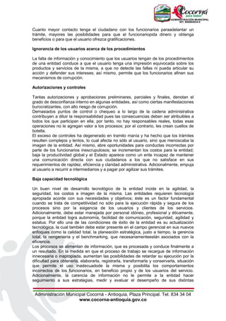 Administración Municipal Cocorná - Antioquia, Plaza Principal. Tel. 834 34 04
www.cocorna-antioquia.gov.co
Cuanto mayor contacto tenga el ciudadano con los funcionarios paraadelantar un
trámite, mayores las posibilidades para que el funcionariopida dinero y obtenga
beneficios o para que el usuario ofrezca gratificaciones.
Ignorancia de los usuarios acerca de los procedimientos
La falta de información y conocimiento que los usuarios tengan de los procedimientos
de una entidad conduce a que el usuario tenga una impresión equivocada sobre los
productos y servicios de la misma, a que no detecte las fallas ni pueda articular su
acción y defender sus intereses; así mismo, permite que los funcionarios afinen sus
mecanismos de corrupción.
Autorizaciones y controles
Tantas autorizaciones y aprobaciones preliminares, parciales y finales, denotan el
grado de desconfianza interno en algunas entidades, así como ciertas manifestaciones
burocratizantes, con alto riesgo de corrupción.
Demasiados puntos de control o chequeo a lo largo de la cadena administrativa
contribuyen a diluir la responsabilidad pues las consecuencias deben ser atribuibles a
todos los que participan en ella; por tanto, no hay responsables reales, todas esas
operaciones no le agregan valor a los procesos; por el contrario, les crean cuellos de
botella.
El exceso de controles ha degenerado en tramito manía y ha hecho que los trámites
resulten complejos y lentos, lo cual afecta no sólo al usuario, sino que menoscaba la
imagen de la entidad. Así mismo, abre oportunidades para conductas incorrectas por
parte de los funcionarios inescrupulosos; se incrementan los costos para la entidad;
baja la productividad global y el Estado aparece como un ente incapaz de mantener
una comunicación directa con sus ciudadanos a los que no satisface en sus
requerimientos de rapidez, eficiencia y claridad administrativa. Adicionalmente, empuja
al usuario a recurrir a intermediarios y a pagar por agilizar sus trámites.
Baja capacidad tecnológica
Un buen nivel de desarrollo tecnológico de la entidad incide en la agilidad, la
seguridad, los costos e imagen de la misma. Las entidades requieren tecnología
apropiada acorde con sus necesidades y objetivos; éste es un factor fundamental
cuando se trata de competitividad no sólo para la ejecución rápida y segura de los
procesos sino por la exigencia de los usuarios y clientes de los servicios.
Adicionalmente, debe estar manejada por personal idóneo, profesional y éticamente,
porque la entidad logra autonomía, facilidad de comunicación, seguridad, agilidad y
estatus. Por ello una de las condiciones de éxito de la entidad es su actualización
tecnológica, la cual también debe estar presente en el campo gerencial en sus nuevos
enfoques como la calidad total, la planeación estratégica, justo a tiempo, la gerencia
total, la reingeniería y el benchmarking, que necesariamenteestán asociados con la
eficiencia.
Los procesos se alimentan de información, que es procesada y conduce finalmente a
un resultado. En la medida en que el proceso de trabajo se recargue de información
innecesaria o inapropiada, aumentan las posibilidades de retardar su ejecución por la
dificultad para obtenerla, elaborarla, registrarla, transformarla y conservarla, situación
que permite el uso inadecuadode la misma y posibilita los comportamientos
incorrectos de los funcionarios, en beneficio propio y de los usuarios del servicio.
Adicionalmente, la carencia de información no le permite a la entidad hacer
seguimiento a sus estrategias, medir y evaluar el desempeño de sus distintas
 