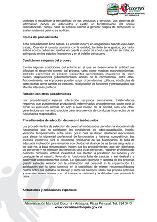 Administración Municipal Cocorná - Antioquia, Plaza Principal. Tel. 834 34 04
www.cocorna-antioquia.gov.co
unidades o establecer la rentabilidad de sus productos y servicios. Los sistemas de
información deben ser adecuados y existir un fortalecimiento del control
computarizado, porque nada se obtiene distinto a generar riesgos de corrupción, si
existen sistemas pero no se auditan.
Costos del procedimiento
Todo procedimiento tiene costos. La entidad incurre en erogaciones cuando ejecuta un
trabajo. Cuando el usuario contacta con la entidad, también tiene gastos; por tanto,
ambos costos deben ser tenidos en cuenta cuando de conductas ilícitas se trata, por
su impacto en los estados financieros y en el bolsillo del usuario.
Condiciones exógenas del proceso
Existen algunas condiciones del entorno en el que se desenvuelve la entidad que
dificultan el desarrollo normal del proceso, tales como medidas macroeconómicas,
situación económica en general, inseguridad generalizada, situaciones de orden
público, disposiciones gubernamentales, acción de la competencia, entre otras.
Adicionalmente, en el proceso pueden surgir circunstancias políticas, obstáculos de
corte político como cambio de personal, reasignación de funciones y presupuestos que
afectan intereses políticos.
Relación con otros procedimientos
Los procedimientos ejercen interacción recíproca permanente. Existenefectos
negativos que pueden estar produciendo determinados procedimientos sobre otros al
frenar su ejecución normal, no sólo a nivel interno de la entidad, sino con otras,
generándose un momento propicio para la ocurrencia de conductas incorrectas de los
funcionarios responsables.
Procedimientos de selección de personal inadecuados
Los procedimientos de selección de personal inadecuados permiten la vinculación de
funcionarios que no satisfacen las condiciones de edad,capacitación, interés,
vocación, temperamento, entre otras, por lo cual se deben establecer mecanismos
para elevar la idoneidad profesional de funcionarios y hacerlos competitivos. Los
escasos incentivos para el desarrollo profesional de los funcionarios, la falta de
adecuada motivación para entender con claridad el alcance de las tareas asignadas y,
por qué no, la baja remuneración, hacen que los procedimientos .que son diseñados
por personas y los ejecutan las personas para otras personas., registren problemas de
demoras, controles, lentitud, inexactitud, que afectan la prestación del servicio y por
consiguiente al usuario, llevando al funcionario falto de carácter a ser desleal y a
desarrollar comportamientos ilícitos. La ejecución oportuna y correcta de los procesos
guarda estrecha relación con la satisfacción del personal en la organización. La
satisfacción por la tarea consiste en la posibilidad de ejercer responsabilidadesy
control sobre los métodos de trabajo y sobre los tiempos; utilizar las propias aptitudes
y aprender cosas nuevas y en el interés, la variedad y la dificultad que presenta la
tarea.
Atribuciones y concesiones especiales
 