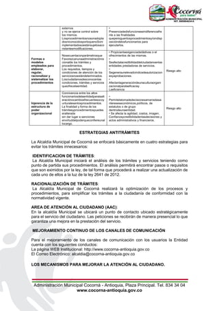 Administración Municipal Cocorná - Antioquia, Plaza Principal. Tel. 834 34 04
www.cocorna-antioquia.gov.co
externos
y no se ejerce control sobre
los mismos.
Losprocedimientosnosonadopta
dosniconocidosporloquenoSoni
mplementadosoestánsujetosaco
nstantesmodificaciones.
•
Presenciadedisfuncioneseindiferenciafre
nte a las finalidades
quepersiguenlosprocedimientosy/oindisp
osicióndelosfuncionarios para
ejecutarlos.
Formas o
modelos
empleados para
elaborar,
regular,
racionalizar y
sistematizar los
procedimientos
Nosecuentaconparámetrosque
Favorezcanunaadministraciónra
cionalde los trámites y
procedimientos.
Los requisitos, tiempos y
condiciones de atención de los
serviciosnoestándeterminados.
Losciudadanosdesconocenlas
condiciones, trámites y servicios
queofrecelaentidad.
• Propicianlaexigenciadedádivas o el
ofrecimientos de las mismas.
•
Seafectalacredibilidaddelciudadanoenlas
entidades prestadoras de servicios.
•
Segeneraunelevadoíndicedeautorizacion
esyaprobaciones.
•
Afectanlageneracióndeunaculturaorgani
zacionalparalaeficaciay
Laeficiencia
Riesgo alto
Injerencia de la
estructura de
poder
organizacional
Connivencia entre los altos
funcionariosdelaentidadparalaalt
eraciónocambiosfrecuentesocoy
unturalesenlosprocedimientos.
La finalidad y forma de los
trámitesyprocedimientospuedes
eralterada
sin dar lugar a sanciones
envirtuddelpoderqueconfiereunal
tocargo.
•
Permitelatomadedecisionesamarradasai
ntereseseconómicos,políticos, de
estatutos o de grupo
dentrodeunaentidad.
• Se afecta la agilidad, costos, imagen,
Confianzaycredibilidadenlasdecisiones y
actos administrativos y financieros.
Riesgo alto
ESTRATEGIAS ANTITRÁMITES
La Alcaldía Municipal de Cocorná se enfocará básicamente en cuatro estrategias para
evitar los trámites innecesarios:
IDENTIFICACION DE TRÁMITES:
La Alcaldía Municipal iniciará el análisis de los trámites y servicios teniendo como
punto de partida sus procedimientos. El análisis permitirá encontrar pasos o requisitos
que son eximidos por la ley, de tal forma que procederá a realizar una actualización de
cada uno de ellos a la luz de la ley 2641 de 2012.
RACIONALIZACIÓN DE TRÁMITES:
La Alcaldía Municipal de Cocorná realizará la optimización de los procesos y
procedimientos, para simplificar los trámites a la ciudadanía de conformidad con la
normatividad vigente.
AREA DE ATENCIÓN AL CIUDADANO (AAC):
En la alcaldía Municipal se ubicará un punto de contacto ubicado estratégicamente
para el servicio del ciudadano. Las peticiones se recibirán de manera presencial lo que
garantiza una mejora en la prestación del servicio.
MEJORAMIENTO CONTINUO DE LOS CANALES DE COMUNICACIÓN
Para el mejoramiento de los canales de comunicación con los usuarios la Entidad
cuenta con los siguientes conductos:
La página WEB Institucional: http://www.cocorna-antioquia.gov.co
El Correo Electrónico: alcaldia@cocorna-antioquia.gov.co
LOS MECANISMOS PARA MEJORAR LA ATENCIÓN AL CIUDADANO.
 