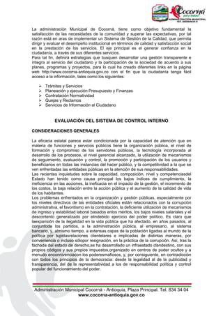 Administración Municipal Cocorná - Antioquia, Plaza Principal. Tel. 834 34 04
www.cocorna-antioquia.gov.co
La administración Municipal de Cocorná, tiene como objetivo fundamental la
satisfacción de las necesidades de la comunidad y superar las expectativas, por tal
razón está en aras de implementar un Sistema de Gestión de la Calidad, que permita
dirigir y evaluar el desempeño institucional en términos de calidad y satisfacción social
en la prestación de los servicios. El eje principal es el generar confianza en la
ciudadanía, a través de sus diferentes servicios.
Para tal fin, definirá estrategias que busquen desarrollar una gestión transparente e
íntegra al servicio del ciudadano y la participación de la sociedad de acuerdo a sus
planes, programas y proyectos, para lo cual ha creado diferentes links en la página
web http://www.cocorna-antioquia.gov.co con el fin que la ciudadanía tenga fácil
acceso a la información, tales como los siguientes:
 Trámites y Servicios
 Planeación y ejecución Presupuesto y Finanzas
 Contratación Normatividad
 Quejas y Reclamos
 Servicios de Información al Ciudadano
EVALUACIÓN DEL SISTEMA DE CONTROL INTERNO
CONSIDERACIONES GENERALES
La eficacia estatal parece estar condicionada por la capacidad de atención que en
materia de funciones y servicios públicos tiene la organización pública, el nivel de
formación y compromiso de los servidores públicos, la tecnología incorporada al
desarrollo de los procesos, el nivel gerencial alcanzado, la utilización de mecanismos
de seguimiento, evaluación y control, la promoción y participación de los usuarios y
beneficiarios en todas las instancias del hacer público, y la competitividad a la que se
ven enfrentadas las entidades públicas en la atención de sus responsabilidades.
Las recientes inquietudes sobre la capacidad, composición, nivel y competenciasdel
Estado han tenido como causa principal los bajos índices de cumplimiento, la
ineficiencia en las acciones, la ineficacia en el impacto de la gestión, el incremento de
los costos, la baja relación entre la acción pública y el aumento de la calidad de vida
de los habitantes.
Los problemas enfrentados en la organización y gestión públicas, especialmente por
los niveles directivos de las entidades oficiales están relacionados con la corrupción
administrativa, el favoritismo en la contratación, la deficiente utilización de mecanismos
de ingreso y estabilidad laboral basados enlos méritos, los bajos niveles salariales y el
descontento generalizado por elindebido ejercicio del poder político. Es claro que
laexpansión de la ilegalidad en la vida pública que ha afectado, en años pasados, al
conjuntode los partidos, a la administración pública, al empresario, al sistema
bancario, y, almismo tiempo, a extensas capas de la población ligadas al mundo de la
política por tupidasrelaciones clientelares e implicadas de distintas maneras, por
conveniencia o incluso sólopor resignación, en la práctica de la corrupción. Así, tras la
fachada del estado de derecho,se ha desarrollado un infraestado clandestino, con sus
propios códigos y sus propios impuestos,organizado en centros de poder ocultos y a
menudo enconnivenciacon los poderesmafiosos, y, por consiguiente, en contradicción
con todos los principios de la democracia: desde la legalidad al de la publicidad y
transparencia, del de la representatividad a los de responsabilidad política y control
popular del funcionamiento del poder.
 