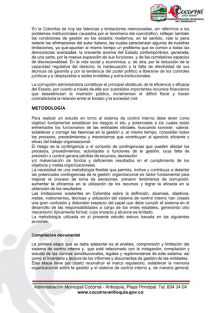 Administración Municipal Cocorná - Antioquia, Plaza Principal. Tel. 834 34 04
www.cocorna-antioquia.gov.co
En la Colombia de hoy las falencias y limitaciones mencionadas, sin referirnos a los
problemas institucionales causados por el fenómeno del narcotráfico, reflejan también
las condiciones de gestión en los estados modernos; en tal sentido, vale la pena
reiterar las afirmaciones del autor italiano, las cuales caracterizan algunas de nuestras
limitaciones, ya que:apuntan al mismo tiempo un problema que es común a todas las
democracias avanzadas: la creciente anomia del Estado contemporáneo, generada,
de una parte, por la masiva expansión de sus funciones .y de los correlativos espacios
de discrecionalidad. En la vida social y económica, y, de otra, por la reducción de la
capacidad regulativa del derecho, la inadecuación y la falta de efectividad de sus
técnicas de garantía y por la tendencia del poder político a liberarse de los controles
jurídicos y a desplazarse a sedes invisibles y extra-institucionales
La corrupción administrativa constituye el principal obstáculo de la eficiencia y eficacia
del Estado, por cuanto a través de ella son sustraídos importantes recursos financieros
que desestimulan la inversión pública, incrementan el déficit fiscal y hacen
contradictoria la relación entre el Estado y la sociedad civil.
METODOLOGÍA
Para realizar un estudio en torno al sistema de control interno debe tener como
objetivo fundamental establecer los riesgos in situ y potenciales a los cuales están
enfrentados los funcionarios de las entidades oficiales, buscando conocer, valorar,
establecer y corregir las falencias en la gestión y, al mismo tiempo, consolidar todos
los procesos, procedimientos y mecanismos que contribuyan al ejercicio eficiente y
eficaz del trabajo organizacional.
El riesgo es la contingencia o el conjunto de contingencias que pueden afectar los
procesos, procedimientos, actividades o funciones de la gestión, cuya falta de
previsión y control genera pérdida de recursos, desviación
y/o malversación de fondos y deficientes resultados en el cumplimiento de los
objetivos y metas organizacionales.
La necesidad de una metodología flexible que permita, motive y contribuya a detectar
las potenciales contingencias de la gestión organizacional es factor fundamental para
mejorar el proceso de toma de decisiones, prevenir fenómenos de corrupción,
aumentar la eficiencia en la utilización de los recursos y lograr la eficacia en la
obtención de los resultados.
Las limitaciones existentes en Colombia sobre la definición, alcances, objetivos,
metas, instrumentos, técnicas y utilización del sistema de control interno han creado
una gran confusión y distorsión respecto del papel que debe cumplir el sistema en el
desarrollo de las responsabilidades a cargo de los entes estatales, generando otro
mecanismo típicamente formal, cuyo impacto y alcance es limitado.
La metodología utilizada en el presente estudio estuvo basada en las siguientes
acciones:
Compilación documental
La primera etapa que se debe adelantar es el análisis, comprensión y limitación del
sistema de control interno y que esté relacionado con la indagación, compilación y
estudio de las normas constitucionales, legales y reglamentarias de este sistema, así
como el inventario y lectura de los informes y documentos de gestión de las entidades.
Esta etapa tiene por objeto reconstruir el marco regulatorio, establecer la memoria
organizacional sobre la gestión y el sistema de control interno y, de manera general,
 