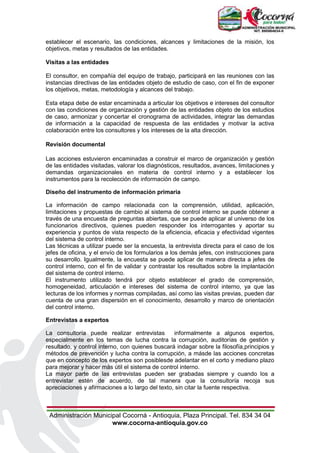 Administración Municipal Cocorná - Antioquia, Plaza Principal. Tel. 834 34 04
www.cocorna-antioquia.gov.co
establecer el escenario, las condiciones, alcances y limitaciones de la misión, los
objetivos, metas y resultados de las entidades.
Visitas a las entidades
El consultor, en compañía del equipo de trabajo, participará en las reuniones con las
instancias directivas de las entidades objeto de estudio de caso, con el fin de exponer
los objetivos, metas, metodología y alcances del trabajo.
Esta etapa debe de estar encaminada a articular los objetivos e intereses del consultor
con las condiciones de organización y gestión de las entidades objeto de los estudios
de caso, armonizar y concertar el cronograma de actividades, integrar las demandas
de información a la capacidad de respuesta de las entidades y motivar la activa
colaboración entre los consultores y los intereses de la alta dirección.
Revisión documental
Las acciones estuvieron encaminadas a construir el marco de organización y gestión
de las entidades visitadas, valorar los diagnósticos, resultados, avances, limitaciones y
demandas organizacionales en materia de control interno y a establecer los
instrumentos para la recolección de información de campo.
Diseño del instrumento de información primaria
La información de campo relacionada con la comprensión, utilidad, aplicación,
limitaciones y propuestas de cambio al sistema de control interno se puede obtener a
través de una encuesta de preguntas abiertas, que se puede aplicar al universo de los
funcionarios directivos, quienes pueden responder los interrogantes y aportar su
experiencia y puntos de vista respecto de la eficiencia, eficacia y efectividad vigentes
del sistema de control interno.
Las técnicas a utilizar puede ser la encuesta, la entrevista directa para el caso de los
jefes de oficina, y el envío de los formularios a los demás jefes, con instrucciones para
su desarrollo. Igualmente, la encuesta se puede aplicar de manera directa a jefes de
control interno, con el fin de validar y contrastar los resultados sobre la implantación
del sistema de control interno.
El instrumento utilizado tendrá por objeto establecer el grado de comprensión,
homogeneidad, articulación e intereses del sistema de control interno, ya que las
lecturas de los informes y normas compiladas, así como las visitas previas, pueden dar
cuenta de una gran dispersión en el conocimiento, desarrollo y marco de orientación
del control interno.
Entrevistas a expertos
La consultoría puede realizar entrevistas informalmente a algunos expertos,
especialmente en los temas de lucha contra la corrupción, auditorías de gestión y
resultado, y control interno, con quienes buscará indagar sobre la filosofía,principios y
métodos de prevención y lucha contra la corrupción, a másde las acciones concretas
que en concepto de los expertos son posiblesde adelantar en el corto y mediano plazo
para mejorar y hacer más útil el sistema de control interno.
La mayor parte de las entrevistas pueden ser grabadas siempre y cuando los a
entrevistar estén de acuerdo, de tal manera que la consultoría recoja sus
apreciaciones y afirmaciones a lo largo del texto, sin citar la fuente respectiva.
 
