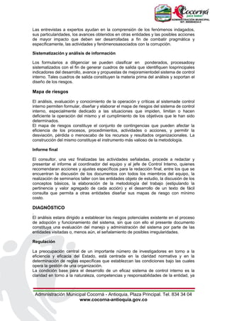 Administración Municipal Cocorná - Antioquia, Plaza Principal. Tel. 834 34 04
www.cocorna-antioquia.gov.co
Las entrevistas a expertos ayudan en la comprensión de los fenómenos indagados,
sus particularidades, los avances obtenidos en otras entidades y las posibles acciones
de mayor impacto que deben ser desarrolladas a fin de combatir pragmática y
específicamente, las actividades y fenómenosasociados con la corrupción.
Sistematización y análisis de información
Los formularios a diligenciar se pueden clasificar en ponderados, procesadosy
sistematizados con el fin de generar cuadros de salida que identifiquen losprincipales
indicadores del desarrollo, avance y propuestas de mejoramientodel sistema de control
interno. Tales cuadros de salida constituyen la materia prima del análisis y soportan el
diseño de los riesgos.
Mapa de riesgos
El análisis, evaluación y conocimiento de la operación y críticas al sistemade control
interno permiten formular, diseñar y elaborar el mapa de riesgos del sistema de control
interno, especialmente dedicado a las situaciones que impiden, limitan o hacen
deficiente la operación del mismo y el cumplimiento de los objetivos que le han sido
determinados.
El mapa de riesgos constituye el conjunto de contingencias que pueden afectar la
eficiencia de los procesos, procedimientos, actividades o acciones, y permitir la
desviación, pérdida o menoscabo de los recursos y resultados organizacionales. La
construcción del mismo constituye el instrumento más valioso de la metodología.
Informe final
El consultor, una vez finalizadas las actividades señaladas, procede a redactar y
presentar el informe al coordinador del equipo y al jefe de Control Interno, quienes
recomendaran acciones y ajustes específicos para la redacción final, entre los que se
encuentran la discusión de los documentos con todos los miembros del equipo, la
realización de seminarios taller con las entidades objeto de estudio, la discusión de los
conceptos básicos, la elaboración de la metodología del trabajo (estipulando la
pertinencia y valor agregado de cada acción) y el desarrollo de un texto de fácil
consulta que permita a otras entidades diseñar sus mapas de riesgo con mínimo
costo.
DIAGNÓSTICO
.
El análisis estara dirigido a establecer los riesgos potenciales existente en el proceso
de adopción y funcionamiento del sistema, sin que con ello el presente documento
constituya una evaluación del manejo y administración del sistema por parte de las
entidades visitadas o, menos aún, el señalamiento de posibles irregularidades.
Regulación
La preocupación central de un importante número de investigadores en torno a la
eficiencia y eficacia del Estado, está centrada en la claridad normativa y en la
determinación de reglas específicas que establezcan las condiciones bajo las cuales
opera la gestión de una organización.
La condición base para el desarrollo de un eficaz sistema de control interno es la
claridad en torno a la naturaleza, competencias y responsabilidades de la entidad, ya
 