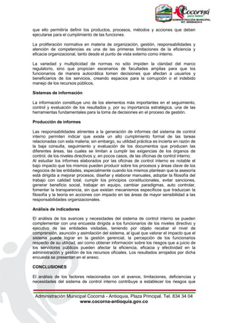 Administración Municipal Cocorná - Antioquia, Plaza Principal. Tel. 834 34 04
www.cocorna-antioquia.gov.co
que ello permitiría definir los productos, procesos, métodos y acciones que deben
ejecutarse para el cumplimiento de las funciones.
La proliferación normativa en materia de organización, gestión, responsabilidades y
atención de competencias es una de las primeras limitaciones de la eficiencia y
eficacia organizacional, tanto desde el punto de vista externo como interno.
La variedad y multiplicidad de normas no sólo impiden la claridad del marco
regulatorio, sino que propician escenarios de facultades amplias para que los
funcionarios de manera autocrática tomen decisiones que afectan a usuarios y
beneficiarios de los servicios, creando espacios para la corrupción o el indebido
manejo de los recursos públicos.
Sistemas de información
La información constituye uno de los elementos más importantes en el seguimiento,
control y evaluación de los resultados y, por su importancia estratégica, una de las
herramientas fundamentales para la toma de decisiones en el proceso de gestión.
Producción de informes
Las responsabilidades atinentes a la generación de informes del sistema de control
interno permiten indicar que existe un alto cumplimiento formal de las tareas
relacionadas con esta materia; sin embargo, su utilidad práctica es incierta en razón de
la baja consulta, seguimiento y evaluación de los documentos que producen las
diferentes áreas, las cuales se limitan a cumplir las exigencias de los órganos de
control, de los niveles directivos y, en pocos casos, de las oficinas de control interno.
Al estudiar los informes elaborados por las oficinas de control interno es notable el
bajo impacto que los mismos pueden producir sobre los procesos y áreas clave de los
negocios de las entidades, especialmente cuando los mismos plantean que la asesoría
está dirigida a mejorar procesos, diseñar y elaborar manuales, adoptar la filosofía del
trabajo con calidad total, cumplir los principios constitucionales, evitar sanciones,
generar beneficio social, trabajar en equipo, cambiar paradigmas, auto controlar,
fomentar la transparencia, sin que existan mecanismos específicos que traduzcan la
filosofía y la teoría en acciones con impacto en las áreas de mayor sensibilidad a las
responsabilidades organizacionales.
Análisis de indicadores
El análisis de los avances y necesidades del sistema de control interno se pueden
complementar con una encuesta dirigida a los funcionarios de los niveles directivo y
ejecutivo de las entidades visitadas, teniendo por objeto recabar el nivel de
comprensión, asunción y asimilación del sistema, al igual que valorar el impacto que el
sistema puede lograr en la gestión gerencial, la percepción de los funcionarios
respecto de su utilidad, así como obtener información sobre los riesgos que a juicio de
los servidores públicos pueden afectar la eficiencia, eficacia y efectividad en la
administración y gestión de los recursos oficiales. Los resultados arrojados por dicha
encuesta se presentan en el anexo.
CONCLUSIONES
El análisis de los factores relacionados con el avance, limitaciones, deficiencias y
necesidades del sistema de control interno contribuye a establecer los riesgos que
 