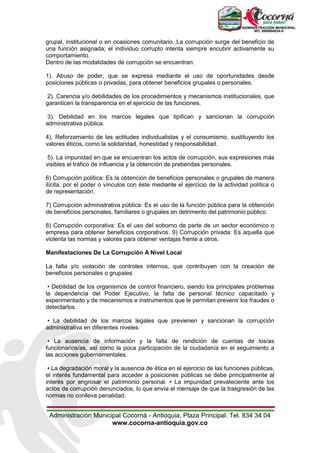 Administración Municipal Cocorná - Antioquia, Plaza Principal. Tel. 834 34 04
www.cocorna-antioquia.gov.co
grupal, institucional o en ocasiones comunitario. La corrupción surge del beneficio de
una función asignada; el individuo corrupto intenta siempre encubrir activamente su
comportamiento.
Dentro de las modalidades de corrupción se encuentran:
1). Abuso de poder, que se expresa mediante el uso de oportunidades desde
posiciones públicas o privadas, para obtener beneficios grupales o personales.
2). Carencia y/o debilidades de los procedimientos y mecanismos institucionales, que
garanticen la transparencia en el ejercicio de las funciones.
3). Debilidad en los marcos legales que tipifican y sancionan la corrupción
administrativa pública.
4). Reforzamiento de las actitudes individualistas y el consumismo, sustituyendo los
valores éticos, como la solidaridad, honestidad y responsabilidad.
5). La impunidad en que se encuentran los actos de corrupción, sus expresiones más
visibles el tráfico de influencia y la obtención de prebendas personales.
6) Corrupción política: Es la obtención de beneficios personales o grupales de manera
ilícita, por el poder o vínculos con éste mediante el ejercicio de la actividad política o
de representación.
7) Corrupción administrativa pública: Es el uso de la función pública para la obtención
de beneficios personales, familiares o grupales en detrimento del patrimonio público.
8) Corrupción corporativa: Es el uso del soborno de parte de un sector económico o
empresa para obtener beneficios corporativos. 9) Corrupción privada: Es aquella que
violenta las normas y valores para obtener ventajas frente a otros.
Manifestaciones De La Corrupción A Nivel Local
La falta y/o violación de controles internos, que contribuyen con la creación de
beneficios personales o grupales
• Debilidad de los organismos de control financiero, siendo los principales problemas
la dependencia del Poder Ejecutivo, la falta de personal técnico capacitado y
experimentado y de mecanismos e instrumentos que le permitan prevenir los fraudes o
detectarlos.
• La debilidad de los marcos legales que previenen y sancionan la corrupción
administrativa en diferentes niveles.
• La ausencia de información y la falta de rendición de cuentas de los/as
funcionarios/as, así como la poca participación de la ciudadanía en el seguimiento a
las acciones gubernamentales.
• La degradación moral y la ausencia de ética en el ejercicio de las funciones públicas,
el interés fundamental para acceder a posiciones públicas se debe principalmente al
interés por engrosar el patrimonio personal. • La impunidad prevaleciente ante los
actos de corrupción denunciados, lo que envía el mensaje de que la trasgresión de las
normas no conlleva penalidad.
 
