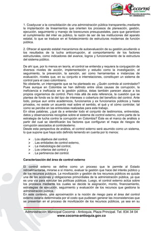 Administración Municipal Cocorná - Antioquia, Plaza Principal. Tel. 834 34 04
www.cocorna-antioquia.gov.co
1. Coadyuvar a la consolidación de una administración pública transparente2,mediante
la implantación de lineamientos que orienten los procesos de planeación, gestión,
ejecución, seguimiento y manejo de losrecursos presupuestales, para que garanticen
el cumplimiento del inter es público, la razón de ser de las instituciones del aparato
estatal, lo que se traduce en el fortalecimiento de estructuras modernas de función
pública.
2. Ofrecer al aparato estatal mecanismos de autoevaluación de su gestión,acudiendo a
los resultados de la lucha anticorrupción, al comportamiento de los factores
estructurales, como indicadores del avance, logros y funcionamiento de la estructura
del sistema público.
De ahí que, por lo menos en teoría, el control se entienda y requiera la conjugación de
diversos niveles de acción, implementación y estudio como la investigación, el
seguimiento, la prevención, la sanción, así como herramientas e instancias de
evaluación, niveles que, en su conjunto e interrelaciones, constituyen un sistema de
control para el caso colombiano.
No obstante, un interrogante que se ha planteado es: ¿Quién controla al controlador?
Pues aunque en Colombia se han definido entre otras causas de corrupción, la
ineficiencia e ineficacia en la gestión pública, éstas también parecen atacar a los
propios organismos de control. Pero más allá de esta referencia, la cuestión que se
plantea de fondo es la del tipo de intereses o cobertura del beneficio del control. Ante
todo, porque aun entre académicos, funcionarios y ex funcionarios públicos y hasta
privados, no existe un acuerdo real sobre el sentido, el qué y el cómo controlar, tal
como se percibe en las entrevistas realizadas para este trabajo.
En otras palabras, ¿qué da a entender todo el conjunto de testimonios, entrevistas,
datos y observaciones recogidas sobre el sistema de control externo, como parte de la
estrategia de lucha contra la corrupción en Colombia? Éste es el marco de análisis a
partir del cual se identificarán los factores que configuran el mapa de riesgos de
corrupción asociados al controlexterno.
Desde esta perspectiva de análisis, el control externo será asumido como un sistema,
lo que supone que haya sido definido teniendo en cuenta por lo menos:
 . Los objetivos del control,
 . Las entidades de control externo,
 . La metodología del control,
 . Los criterios del control y
 . La pertinencia del control.
Caracterización del área de control externo
El control externo se define como un proceso que le permite al Estado
retroalimentarse, mirarse a sí mismo, evaluar la gestión que hace del interés público y
de los recursos públicos. La movilización y gestión de los recursos públicos es quizás
una de las acciones y obligaciones primordiales de la administración pública, ya que
es una vía para ejecutar las políticas públicas. Luego, el control externo actúa sobre
los procesos mediante los cuales se decide la asignación, monto, financiamiento,
estrategias de ejecución, seguimiento y evaluación de los recursos que gestiona la
administración pública.
En este contexto, una aproximación a la noción de riesgo para el área del control
externo estaría determinada por el costo que pudiesen generar las inconsistencias que
se presentan en el proceso de movilización de los recursos públicos, ya sea en su
 