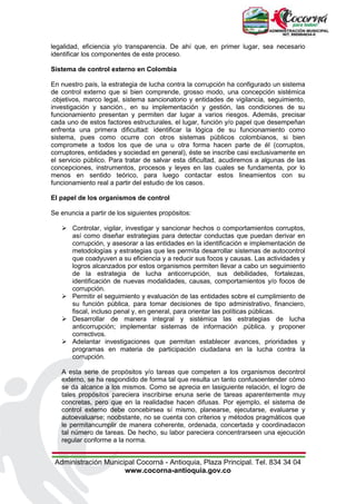 Administración Municipal Cocorná - Antioquia, Plaza Principal. Tel. 834 34 04
www.cocorna-antioquia.gov.co
legalidad, eficiencia y/o transparencia. De ahí que, en primer lugar, sea necesario
identificar los componentes de este proceso.
Sistema de control externo en Colombia
En nuestro país, la estrategia de lucha contra la corrupción ha configurado un sistema
de control externo que si bien comprende, grosso modo, una concepción sistémica
.objetivos, marco legal, sistema sancionatorio y entidades de vigilancia, seguimiento,
investigación y sanción., en su implementación y gestión, las condiciones de su
funcionamiento presentan y permiten dar lugar a varios riesgos. Además, precisar
cada uno de estos factores estructurales, el lugar, función y/o papel que desempeñan
enfrenta una primera dificultad: identificar la lógica de su funcionamiento como
sistema, pues como ocurre con otros sistemas públicos colombianos, si bien
compromete a todos los que de una u otra forma hacen parte de él (corruptos,
corruptores, entidades y sociedad en general), éste se inscribe casi exclusivamente en
el servicio público. Para tratar de salvar esta dificultad, acudiremos a algunas de las
concepciones, instrumentos, procesos y leyes en las cuales se fundamenta, por lo
menos en sentido teórico, para luego contactar estos lineamientos con su
funcionamiento real a partir del estudio de los casos.
El papel de los organismos de control
Se enuncia a partir de los siguientes propósitos:
 Controlar, vigilar, investigar y sancionar hechos o comportamientos corruptos,
así como diseñar estrategias para detectar conductas que puedan derivar en
corrupción, y asesorar a las entidades en la identificación e implementación de
metodologías y estrategias que les permita desarrollar sistemas de autocontrol
que coadyuven a su eficiencia y a reducir sus focos y causas. Las actividades y
logros alcanzados por estos organismos permiten llevar a cabo un seguimiento
de la estrategia de lucha anticorrupción, sus debilidades, fortalezas,
identificación de nuevas modalidades, causas, comportamientos y/o focos de
corrupción.
 Permitir el seguimiento y evaluación de las entidades sobre el cumplimiento de
su función pública, para tomar decisiones de tipo administrativo, financiero,
fiscal, incluso penal y, en general, para orientar las políticas públicas.
 Desarrollar de manera integral y sistémica las estrategias de lucha
anticorrupción; implementar sistemas de información .pública. y proponer
correctivos.
 Adelantar investigaciones que permitan establecer avances, prioridades y
programas en materia de participación ciudadana en la lucha contra la
corrupción.
A esta serie de propósitos y/o tareas que competen a los organismos decontrol
externo, se ha respondido de forma tal que resulta un tanto confusoentender cómo
se da alcance a los mismos. Como se aprecia en lasiguiente relación, el logro de
tales propósitos pareciera inscribirse enuna serie de tareas aparentemente muy
concretas, pero que en la realidadse hacen difusas. Por ejemplo, el sistema de
control externo debe concebirsea sí mismo, planearse, ejecutarse, evaluarse y
autoevaluarse; noobstante, no se cuenta con criterios y métodos pragmáticos que
le permitancumplir de manera coherente, ordenada, concertada y coordinadacon
tal número de tareas. De hecho, su labor pareciera concentrarseen una ejecución
regular conforme a la norma.
 