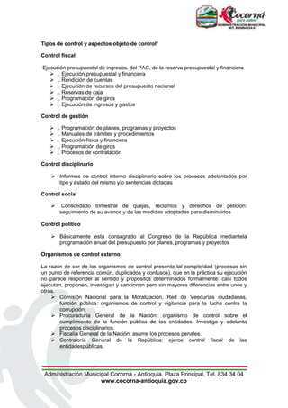 Administración Municipal Cocorná - Antioquia, Plaza Principal. Tel. 834 34 04
www.cocorna-antioquia.gov.co
Tipos de control y aspectos objeto de control*
Control fiscal
Ejecución presupuestal de ingresos, del PAC, de la reserva presupuestal y financiera
 . Ejecución presupuestal y financiera
 . Rendición de cuentas
 . Ejecución de recursos del presupuesto nacional
 . Reservas de caja
 . Programación de giros
 . Ejecución de ingresos y gastos
Control de gestión
 . Programación de planes, programas y proyectos
 . Manuales de trámites y procedimientos
 . Ejecución física y financiera
 . Programación de giros
 . Procesos de contratación
Control disciplinario
 Informes de control interno disciplinario sobre los procesos adelantados por
tipo y estado del mismo y/o sentencias dictadas
Control social
 Consolidado trimestral de quejas, reclamos y derechos de petición:
seguimiento de su avance y de las medidas adoptadas para disminuirlos
Control político
 Básicamente está consagrado al Congreso de la República mediantela
programación anual del presupuesto por planes, programas y proyectos
Organismos de control externo
La razón de ser de los organismos de control presenta tal complejidad (procesos sin
un punto de referencia común, duplicados y confusos), que en la práctica su ejecución
no parece responder al sentido y propósitos determinados formalmente: casi todos
ejecutan, proponen, investigan y sancionan pero sin mayores diferencias entre unos y
otros.
 Comisión Nacional para la Moralización, Red de Veedurías ciudadanas,
función pública: organismos de control y vigilancia para la lucha contra la
corrupción.
 Procuraduría General de la Nación: organismo de control sobre el
cumplimiento de la función pública de las entidades. Investiga y adelanta
procesos disciplinarios.
 Fiscalía General de la Nación: asume los procesos penales.
 Contraloría General de la República: ejerce control fiscal de las
entidadespúblicas.
 