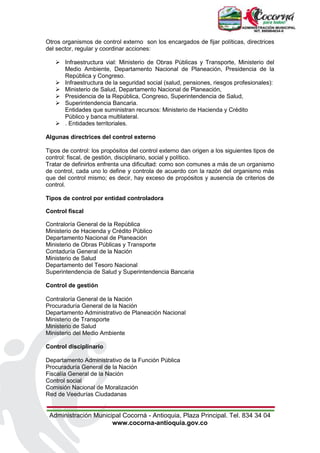 Administración Municipal Cocorná - Antioquia, Plaza Principal. Tel. 834 34 04
www.cocorna-antioquia.gov.co
Otros organismos de control externo son los encargados de fijar políticas, directrices
del sector, regular y coordinar acciones:
 Infraestructura vial: Ministerio de Obras Públicas y Transporte, Ministerio del
Medio Ambiente, Departamento Nacional de Planeación, Presidencia de la
República y Congreso.
 Infraestructura de la seguridad social (salud, pensiones, riesgos profesionales):
 Ministerio de Salud, Departamento Nacional de Planeación,
 Presidencia de la República, Congreso, Superintendencia de Salud,
 Superintendencia Bancaria.
Entidades que suministran recursos: Ministerio de Hacienda y Crédito
Público y banca multilateral.
 . Entidades territoriales.
Algunas directrices del control externo
Tipos de control: los propósitos del control externo dan origen a los siguientes tipos de
control: fiscal, de gestión, disciplinario, social y político.
Tratar de definirlos enfrenta una dificultad: como son comunes a más de un organismo
de control, cada uno lo define y controla de acuerdo con la razón del organismo más
que del control mismo; es decir, hay exceso de propósitos y ausencia de criterios de
control.
Tipos de control por entidad controladora
Control fiscal
Contraloría General de la República
Ministerio de Hacienda y Crédito Público
Departamento Nacional de Planeación
Ministerio de Obras Públicas y Transporte
Contaduría General de la Nación
Ministerio de Salud
Departamento del Tesoro Nacional
Superintendencia de Salud y Superintendencia Bancaria
Control de gestión
Contraloría General de la Nación
Procuraduría General de la Nación
Departamento Administrativo de Planeación Nacional
Ministerio de Transporte
Ministerio de Salud
Ministerio del Medio Ambiente
Control disciplinario
Departamento Administrativo de la Función Pública
Procuraduría General de la Nación
Fiscalía General de la Nación
Control social
Comisión Nacional de Moralización
Red de Veedurías Ciudadanas
 