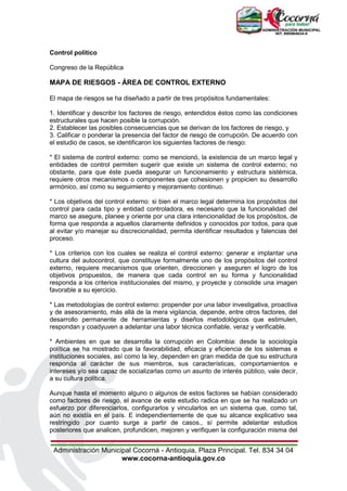 Administración Municipal Cocorná - Antioquia, Plaza Principal. Tel. 834 34 04
www.cocorna-antioquia.gov.co
Control político
Congreso de la República
MAPA DE RIESGOS - ÁREA DE CONTROL EXTERNO
El mapa de riesgos se ha diseñado a partir de tres propósitos fundamentales:
1. Identificar y describir los factores de riesgo, entendidos éstos como las condiciones
estructurales que hacen posible la corrupción.
2. Establecer las posibles consecuencias que se derivan de los factores de riesgo, y
3. Calificar o ponderar la presencia del factor de riesgo de corrupción. De acuerdo con
el estudio de casos, se identificaron los siguientes factores de riesgo:
* El sistema de control externo: como se mencionó, la existencia de un marco legal y
entidades de control permiten sugerir que existe un sistema de control externo; no
obstante, para que éste pueda asegurar un funcionamiento y estructura sistémica,
requiere otros mecanismos o componentes que cohesionen y propicien su desarrollo
armónico, así como su seguimiento y mejoramiento continuo.
* Los objetivos del control externo: si bien el marco legal determina los propósitos del
control para cada tipo y entidad controladora, es necesario que la funcionalidad del
marco se asegure, planee y oriente por una clara intencionalidad de los propósitos, de
forma que responda a aquellos claramente definidos y conocidos por todos, para que
al evitar y/o manejar su discrecionalidad, permita identificar resultados y falencias del
proceso.
* Los criterios con los cuales se realiza el control externo: generar e implantar una
cultura del autocontrol, que constituye formalmente uno de los propósitos del control
externo, requiere mecanismos que orienten, direccionen y aseguren el logro de los
objetivos propuestos, de manera que cada control en su forma y funcionalidad
responda a los criterios institucionales del mismo, y proyecte y consolide una imagen
favorable a su ejercicio.
* Las metodologías de control externo: propender por una labor investigativa, proactiva
y de asesoramiento, más allá de la mera vigilancia, depende, entre otros factores, del
desarrollo permanente de herramientas y diseños metodológicos que estimulen,
respondan y coadyuven a adelantar una labor técnica confiable, veraz y verificable.
* Ambientes en que se desarrolla la corrupción en Colombia: desde la sociología
política se ha mostrado que la favorabilidad, eficacia y eficiencia de los sistemas e
instituciones sociales, así como la ley, dependen en gran medida de que su estructura
responda al carácter de sus miembros, sus características, comportamientos e
intereses y/o sea capaz de socializarlas como un asunto de interés público, vale decir,
a su cultura política.
Aunque hasta el momento alguno o algunos de estos factores se habían considerado
como factores de riesgo, el avance de este estudio radica en que se ha realizado un
esfuerzo por diferenciarlos, configurarlos y vincularlos en un sistema que, como tal,
aún no existía en el país. E independientemente de que su alcance explicativo sea
restringido .por cuanto surge a partir de casos., sí permite adelantar estudios
posteriores que analicen, profundicen, mejoren y verifiquen la configuración misma del
 