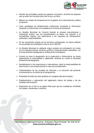 Administración Municipal Cocorná - Antioquia, Plaza Principal. Tel. 834 34 04
www.cocorna-antioquia.gov.co
 Atender las principales causas que generan corrupción, cerrando los espacios
que se abren los corruptos para usar la ley a su favor.
 Mejorar los niveles de transparencia en la gestión de la administración pública
en general.
 Crear estrategias de fortalecimiento institucional, brindando la información
requerida e involucrando a la ciudadanía en la toma de decisiones.
 La Alcaldía Municipal de Cocorná durante el proceso precontractual y
contractual verifica, que los procedimientos se lleven con sujeción a la
normatividad vigente, con observancia a los requisitos de transparencia,
publicidad y responsabilidad.
 En las actuaciones propias de los procesos contractuales, se hacen públicas
en los portales de contratación como lo es el “SECOP”
 La Alcaldía Municipal no adelanta ningún proceso de contratación sin contar
con los estudios previos, técnicos, jurídicos y financieramente soportados, con
la documentación establecida en el Manual de Contratación.
 Cuando se hace la designación de la supervisión e Interventoría, se busca
garantizando la imparcialidad y objetividad, teniendo en cuenta la idoneidad
profesional del designado.
 Sensibilización a los supervisores e interventores, sobre la responsabilidad de
esta función y sus consecuencias en caso de incumplimiento.
 Implementación de las jornadas de inducción y re inducción del personal,
incursionando en la cultura de la transparencia.
 Publicidad de todos los actos públicos en la página web del municipio.
 Establecimiento y adecuación del reglamento interno de trabajo y de las
medidas anticorrupción
 Disposición de un link en la página Web para que los ciudadanos manifieste
sus quejas, inquietudes y reclamos.
 