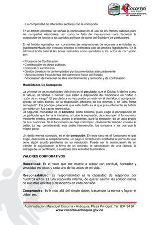 Administración Municipal Cocorná - Antioquia, Plaza Principal. Tel. 834 34 04
www.cocorna-antioquia.gov.co
• La complicidad de diferentes sectores con la corrupción.
En el ámbito electoral, se señala la continuidad en el uso de los fondos públicos para
las campañas electorales, así como la falta de mecanismos para fiscalizar la
asignación de fondos a los partidos políticos de parte del Estado y de particulares.
En el ámbito legislativo, son constantes las asignaciones de recursos a entidades no
gubernamentales con vínculos directos o indirectos con los propios legisladores. En la
administración central las áreas indicadas como sensibles a los actos de corrupción
son:
• Procesos de Contratación
• Construcción de obras públicas
• Compras y suministros
• Gastos diversos no contemplados y/o documentados adecuadamente
• Apropiaciones fraudulentas del patrimonio físico del Estado
• Vinculación de Personal de libre nombramiento y remoción y de contratación
Modalidades De Corrupción
La primera de las modalidades delictivas es el peculado, que el Código lo define como
el "abuso de fondos o bienes" que estén a disposición del funcionario en "virtud o
razón de su cargo". El peculado a su vez puede consistir en el desfalco, o apropiación
directa de tales bienes, en la disposición arbitraria de los mismos o en "otra forma
semejante". En principio parecería que este delito es el que presuntamente se habría
cometido con los gastos reservados.
La segunda modalidad es el cohecho, delito bilateral, pues exige la participación de
un particular que toma la iniciativa, si cabe la expresión, de corromper al funcionario,
mediante ofertas, promesas, dones o presentes, para la ejecución de un acto propio
de sus funciones. Si el funcionario se deja corromper, obviamente también comete el
delito. La ley, considerando esta doble intervención, los sanciona a los dos con la
misma pena.
Un delito menos conocido, es el de concusión. En este caso es el funcionario el que
exige, descarada o solapadamente, un pago o contribución indebidos al particular que
tiene algún asunto pendiente de su resolución. Puede ser la continuación de un
trámite, la adjudicación o firma de un contrato, la cancelación de una factura, la
entrega de un certificado, o cualquier otra actividad burocrática.
VALORES CORPORATIVOS
Honestidad: Es el valor que me mueve a actuar con rectitud, honradez y
veracidad en todos y cada uno de los actos de mi vida.
Responsabilidad: La responsabilidad es la capacidad de responder por
nuestros actos. Es una respuesta interna, de querer asumir las consecuencias
de nuestros aciertos y desaciertos en cada decisión.
Compromiso: Es ir más allá del simple deber, trascender la norma y lograr el
deber ser.
 