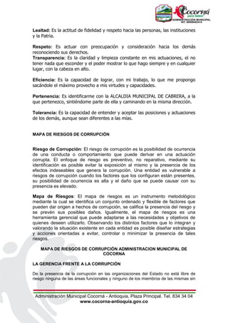 Administración Municipal Cocorná - Antioquia, Plaza Principal. Tel. 834 34 04
www.cocorna-antioquia.gov.co
Lealtad: Es la actitud de fidelidad y respeto hacia las personas, las instituciones
y la Patria.
Respeto: Es actuar con preocupación y consideración hacia los demás
reconociendo sus derechos.
Transparencia: Es la claridad y limpieza constante en mis actuaciones, el no
tener nada que esconder y el poder mostrar lo que hago siempre y en cualquier
lugar, con la cabeza en alto.
Eficiencia: Es la capacidad de lograr, con mi trabajo, lo que me propongo
sacándole el máximo provecho a mis virtudes y capacidades.
Pertenencia: Es identificarme con la ALCALDIA MUNICIPAL DE CABRERA, a la
que pertenezco, sintiéndome parte de ella y caminando en la misma dirección.
Tolerancia: Es la capacidad de entender y aceptar las posiciones y actuaciones
de los demás, aunque sean diferentes a las mías.
MAPA DE RIESGOS DE CORRUPCIÓN
Riesgo de Corrupción: El riesgo de corrupción es la posibilidad de ocurrencia
de una conducta o comportamiento que puede derivar en una actuación
corrupta. El enfoque de riesgo es preventivo, no reparativo, mediante su
identificación es posible evitar la exposición al mismo y la presencia de los
efectos indeseables que genera la corrupción. Una entidad es vulnerable a
riesgos de corrupción cuando los factores que los configuran están presentes,
su posibilidad de ocurrencia es alta y el daño que se puede causar con su
presencia es elevado.
Mapa de Riesgos: El mapa de riesgos es un instrumento metodológico
mediante la cual se identifica un conjunto ordenado y flexible de factores que
pueden dar origen a hechos de corrupción, se califica la presencia del riesgo y
se prevén sus posibles daños. Igualmente, el mapa de riesgos es una
herramienta gerencial que puede adaptarse a las necesidades y objetivos de
quienes deseen utilizarlo. Observando los distintos factores que lo integran y
valorando la situación existente en cada entidad es posible diseñar estrategias
y acciones orientadas a evitar, controlar o minimizar la presencia de tales
riesgos.
MAPA DE RIESGOS DE CORRUPCIÓN ADMINISTRACION MUNICIPAL DE
COCORNA
LA GERENCIA FRENTE A LA CORRUPCIÓN
De la presencia de la corrupción en las organizaciones del Estado no está libre de
riesgo ninguna de las áreas funcionales y ninguno de los miembros de las mismas sin
 