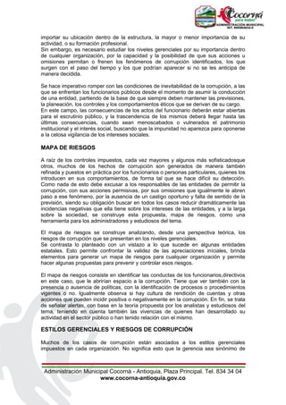 Administración Municipal Cocorná - Antioquia, Plaza Principal. Tel. 834 34 04
www.cocorna-antioquia.gov.co
importar su ubicación dentro de la estructura, la mayor o menor importancia de su
actividad, o su formación profesional.
Sin embargo, es necesario estudiar los niveles gerenciales por su importancia dentro
de cualquier organización, por la capacidad y la posibilidad de que sus acciones u
omisiones permitan o frenen los fenómenos de corrupción identificados, los que
surgen con el paso del tiempo y los que podrían aparecer si no se les anticipa de
manera decidida.
Se hace imperativo romper con las condiciones de inevitabilidad de la corrupción, a las
que se enfrentan los funcionarios públicos desde el momento de asumir la conducción
de una entidad, partiendo de la base de que siempre deben mantener las previsiones,
la planeación, los controles y los comportamientos éticos que se derivan de su cargo.
En este campo, las consecuencias de los actos del funcionario deberán estar abiertas
para el escrutinio público, y la trascendencia de los mismos deberá llegar hasta las
últimas consecuencias, cuando sean menoscabados o vulnerados el patrimonio
institucional y el interés social, buscando que la impunidad no aparezca para oponerse
a la celosa vigilancia de los intereses sociales.
MAPA DE RIESGOS
A raíz de los controles impuestos, cada vez mayores y algunos más sofisticadosque
otros, muchos de los hechos de corrupción son generados de manera también
refinada y puestos en práctica por los funcionarios o personas particulares, quienes los
introducen en sus comportamientos, de forma tal que se hace difícil su detección.
Como nada de esto debe excusar a los responsables de las entidades de permitir la
corrupción, con sus acciones permisivas, por sus omisiones que igualmente le abren
paso a ese fenómeno, por la ausencia de un castigo oportuno y falta de sentido de la
previsión, siendo su obligación buscar en todos los casos reducir dramáticamente las
incidencias negativas que ella tiene sobre los intereses de las entidades, y a la larga
sobre la sociedad, se construye esta propuesta, mapa de riesgos, como una
herramienta para los administradores y estudiosos del tema.
El mapa de riesgos se construye analizando, desde una perspectiva teórica, los
riesgos de corrupción que se presentan en los niveles gerenciales.
Se contrasta lo planteado con un vistazo a lo que sucede en algunas entidades
estatales. Esto permite confrontar la validez de las apreciaciones iníciales, brinda
elementos para generar un mapa de riesgos para cualquier organización y permite
hacer algunas propuestas para prevenir y controlar esos riesgos.
El mapa de riesgos consiste en identificar las conductas de los funcionarios,directivos
en este caso, que le abrirían espacio a la corrupción. Tiene que ver también con la
presencia o ausencia de políticas, con la identificación de procesos o procedimientos
vigentes o no. Igualmente observa si hay cultura de rendición de cuentas y otras
acciones que pueden incidir positiva o negativamente en la corrupción. En fin, se trata
de señalar alertas, con base en la teoría propuesta por los analistas y estudiosos del
tema, teniendo en cuenta también las vivencias de quienes han desarrollado su
actividad en el sector público o han tenido relación con el mismo.
ESTILOS GERENCIALES Y RIESGOS DE CORRUPCIÓN
Muchos de los casos de corrupción están asociados a los estilos gerenciales
impuestos en cada organización. No significa esto que la gerencia sea sinónimo de
 