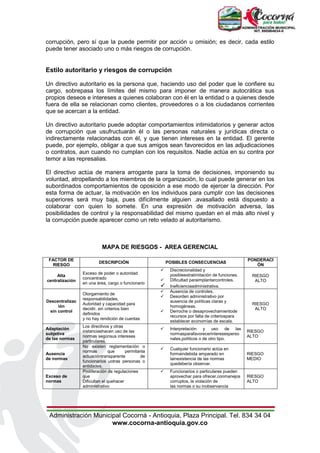 Administración Municipal Cocorná - Antioquia, Plaza Principal. Tel. 834 34 04
www.cocorna-antioquia.gov.co
corrupción, pero sí que la puede permitir por acción u omisión; es decir, cada estilo
puede tener asociado uno o más riesgos de corrupción.
Estilo autoritario y riesgos de corrupción
Un directivo autoritario es la persona que, haciendo uso del poder que le confiere su
cargo, sobrepasa los límites del mismo para imponer de manera autocrática sus
propios deseos e intereses a quienes colaboran con él en la entidad o a quienes desde
fuera de ella se relacionan como clientes, proveedores o a los ciudadanos corrientes
que se acercan a la entidad.
Un directivo autoritario puede adoptar comportamientos intimidatorios y generar actos
de corrupción que usufructuarán él o las personas naturales y jurídicas directa o
indirectamente relacionadas con él, y que tienen intereses en la entidad. El gerente
puede, por ejemplo, obligar a que sus amigos sean favorecidos en las adjudicaciones
o contratos, aun cuando no cumplan con los requisitos. Nadie actúa en su contra por
temor a las represalias.
El directivo actúa de manera arrogante para la toma de decisiones, imponiendo su
voluntad, atropellando a los miembros de la organización, lo cual puede generar en los
subordinados comportamientos de oposición a ese modo de ejercer la dirección. Por
esta forma de actuar, la motivación en los individuos para cumplir con las decisiones
superiores será muy baja, pues difícilmente alguien .avasallado está dispuesto a
colaborar con quien lo somete. En una expresión de motivación adversa, las
posibilidades de control y la responsabilidad del mismo quedan en el más alto nivel y
la corrupción puede aparecer como un reto velado al autoritarismo.
MAPA DE RIESGOS - AREA GERENCIAL
FACTOR DE
RIESGO
DESCRIPCIÓN POSIBLES CONSECUENCIAS
PONDERACI
ÓN
Alta
centralización
Exceso de poder o autoridad
concentrado
en una área, cargo o funcionario
 Discrecionalidad y
posibleextralimitación de funciones.
 Dificultad paraimplantarcontroles.
 Ineficienciaadministrativa.
RIESGO
ALTO
Descentralizac
ión
sin control
Otorgamiento de
responsabilidades,
Autoridad y capacidad para
decidir, sin criterios bien
definidos
y no hay rendición de cuentas
 Ausencia de controles.
 Desorden administrativo por
ausencia de políticas claras y
homogéneas.
 Derroche o desaprovechamientode
recursos por falta de criteriospara
establecer economías de escala.
RIESGO
ALTO
Adaptación
subjetiva
de las normas
Los directivos y otras
instanciashacen uso de las
normas segúnsus intereses
particulares.
 Interpretación y uso de las
normasparafavorecerinteresesperso
nales,políticos o de otro tipo.
RIESGO
ALTO
Ausencia
de normas
No existen reglamentación o
normas que permitanla
actuacióntransparente de
funcionarios uotras personas o
entidades.
 Cualquier funcionario actúa en
formaindebida amparado en
lainexistencia de las normas
quedebería observar.
RIESGO
MEDIO
Exceso de
normas
Proliferación de regulaciones
que
Dificultan el quehacer
administrativo
 Funcionarios o particulares pueden
aprovechar para ofrecer,conmanejos
corruptos, la violación de
las normas o su inobservancia
RIESGO
ALTO
 