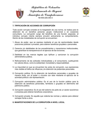 República de Colombia
Departamento de Boyacá
Municipio de Campohermoso
Nit 800.028.393-3
11
7. TIPIFICACIÓN DE ACCIONES DE CORRUPCIÓN
Toda acción corrupta consiste en la trasgresión de una norma, se realiza para la
obtención de un beneficio personal, grupal, institucional o en ocasiones
comunitario. La corrupción surge del beneficio de una función asignada; el
individuo corrupto intenta siempre encubrir activamente su comportamiento.
Dentro de las modalidades de corrupción se encuentran:
1. Abuso de poder, que se expresa mediante el uso de oportunidades desde
posiciones públicas o privadas, para obtener beneficios grupales o personales.
2. Carencia y/o debilidades de los procedimientos y mecanismos institucionales,
que garanticen la transparencia en el ejercicio de las funciones.
3. Debilidad en los marcos legales que tipifican y sancionan la corrupción
administrativa pública.
4. Reforzamiento de las actitudes individualistas y el consumismo, sustituyendo
los valores éticos, como la solidaridad, honestidad y responsabilidad.
5. La impunidad en que se encuentran los actos de corrupción, sus expresiones
más visibles el tráfico de influencia y la obtención de prebendas personales.
6. Corrupción política: Es la obtención de beneficios personales o grupales de
manera ilícita, por el poder o vínculos con éste mediante el ejercicio de la
actividad política o de representación.
7. Corrupción administrativa pública: Es el uso de la función pública para la
obtención de beneficios personales, familiares o grupales en detrimento del
patrimonio público.
8. Corrupción corporativa: Es el uso del soborno de parte de un sector económico
o empresa para obtener beneficios corporativos.
9. Corrupción privada: Es aquella que violenta las normas y valores para obtener
ventajas frente a otros.
8. MANIFESTACIONES DE LA CORRUPCIÓN A NIVEL LOCAL
 