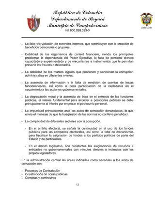 República de Colombia
Departamento de Boyacá
Municipio de Campohermoso
Nit 800.028.393-3
12
• La falta y/o violación de controles internos, que contribuyen con la creación de
beneficios personales o grupales.
• Debilidad de los organismos de control financiero, siendo los principales
problemas la dependencia del Poder Ejecutivo, la falta de personal técnico
capacitado y experimentado y de mecanismos e instrumentos que le permitan
prevenir los fraudes o detectarlos.
• La debilidad de los marcos legales que previenen y sancionan la corrupción
administrativa en diferentes niveles.
• La ausencia de información y la falta de rendición de cuentas de los/as
funcionarios/as, así como la poca participación de la ciudadanía en el
seguimiento a las acciones gubernamentales.
• La degradación moral y la ausencia de ética en el ejercicio de las funciones
públicas, el interés fundamental para acceder a posiciones públicas se debe
principalmente al interés por engrosar el patrimonio personal.
• La impunidad prevaleciente ante los actos de corrupción denunciados, lo que
envía el mensaje de que la trasgresión de las normas no conlleva penalidad.
• La complicidad de diferentes sectores con la corrupción.
∗ En el ámbito electoral, se señala la continuidad en el uso de los fondos
públicos para las campañas electorales, así como la falta de mecanismos
para fiscalizar la asignación de fondos a los partidos políticos de parte del
Estado y de particulares.
∗ En el ámbito legislativo, son constantes las asignaciones de recursos a
entidades no gubernamentales con vínculos directos o indirectos con los
propios legisladores
En la administración central las áreas indicadas como sensibles a los actos de
corrupción son:
• Procesos de Contratación
• Construcción de obras públicas
• Compras y suministros
 