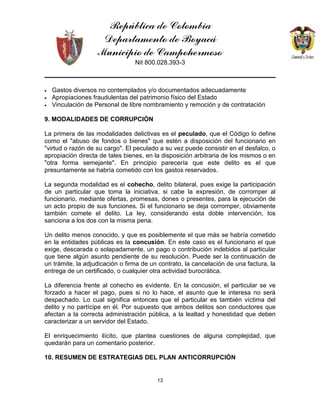 República de Colombia
Departamento de Boyacá
Municipio de Campohermoso
Nit 800.028.393-3
13
• Gastos diversos no contemplados y/o documentados adecuadamente
• Apropiaciones fraudulentas del patrimonio físico del Estado
• Vinculación de Personal de libre nombramiento y remoción y de contratación
9. MODALIDADES DE CORRUPCIÓN
La primera de las modalidades delictivas es el peculado, que el Código lo define
como el "abuso de fondos o bienes" que estén a disposición del funcionario en
"virtud o razón de su cargo". El peculado a su vez puede consistir en el desfalco, o
apropiación directa de tales bienes, en la disposición arbitraria de los mismos o en
"otra forma semejante". En principio parecería que este delito es el que
presuntamente se habría cometido con los gastos reservados.
La segunda modalidad es el cohecho, delito bilateral, pues exige la participación
de un particular que toma la iniciativa, si cabe la expresión, de corromper al
funcionario, mediante ofertas, promesas, dones o presentes, para la ejecución de
un acto propio de sus funciones. Si el funcionario se deja corromper, obviamente
también comete el delito. La ley, considerando esta doble intervención, los
sanciona a los dos con la misma pena.
Un delito menos conocido, y que es posiblemente el que más se habría cometido
en la entidades públicas es la concusión. En este caso es el funcionario el que
exige, descarada o solapadamente, un pago o contribución indebidos al particular
que tiene algún asunto pendiente de su resolución. Puede ser la continuación de
un trámite, la adjudicación o firma de un contrato, la cancelación de una factura, la
entrega de un certificado, o cualquier otra actividad burocrática.
La diferencia frente al cohecho es evidente. En la concusión, el particular se ve
forzado a hacer el pago, pues si no lo hace, el asunto que le interesa no será
despachado. Lo cual significa entonces que el particular es también víctima del
delito y no partícipe en él. Por supuesto que ambos delitos son conductores que
afectan a la correcta administración pública, a la lealtad y honestidad que deben
caracterizar a un servidor del Estado.
El enriquecimiento ilícito, que plantea cuestiones de alguna complejidad, que
quedarán para un comentario posterior.
10. RESUMEN DE ESTRATEGIAS DEL PLAN ANTICORRUPCIÓN
 