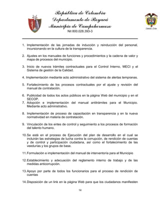 República de Colombia
Departamento de Boyacá
Municipio de Campohermoso
Nit 800.028.393-3
14
1. Implementación de las jornadas de inducción y reinducción del personal,
incursionando en la cultura de la transparencia.
2. Ajustes en los manuales de funciones y procedimientos y la cadena de valor y
mapa de procesos del municipio.
3. Inicio de nuevos trámites contractuales para el Control Interno, MECI y el
Sistema de gestión de la Calidad.
4. Implementación mediante acto administrativo del sistema de alertas tempranas.
5. Fortalecimiento de los procesos contractuales por el ajuste y revisión del
manual de contratación.
6. Publicidad de todos los actos públicos en la página Web del municipio y en el
SECOP.
7. Adopción e implementación del manual antitrámites para el Municipio.
Mediante acto administrativo.
8. Implementación de proceso de capacitación en transparencia y en la nueva
normatividad en materia de contratación.
9. Vinculación de los entes de control y seguimiento a los procesos de formación
del talento humano.
10.Se está en el proceso de Ejecución del plan de desarrollo en el cual se
incluirán las estrategias de lucha contra la corrupción, de rendición de cuentas
y de control y participación ciudadana, así como el fortalecimiento de las
veedurías y los grupos de base.
11.Formulación e implementación del manual de interventoría para el Municipio
12.Establecimiento y adecuación del reglamento interno de trabajo y de las
medidas anticorrupción.
13.Apoyo por parte de todos los funcionarios para el proceso de rendición de
cuentas
14.Disposición de un link en la página Web para que los ciudadanos manifiesten
 