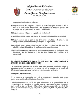 República de Colombia
Departamento de Boyacá
Municipio de Campohermoso
Nit 800.028.393-3
15
sus quejas, inquietudes y reclamos.
15.Implementación del programa “Atención al ciudadano” para efectos de dar al
cara a la comunidad, simultáneo a los procesos de rendición pública de
cuentas. Uso de los buzones de quejas y sugerencias.
16.Implementación del plan de capacitación institucional.
17.Ajuste e implementación del manual de ética para los funcionarios municipio
18.Implementación de la política de “0” hechos cumplidos y legalización de
obligaciones que adolecen de requisitos para su legalización.
19.Existencia de un acto administrativo para la atención al público por parte del
Alcalde, y disponibilidad total de los funcionarios para atenderlos.
20.Disponibilidad física y virtual de un manual de trámites para la ciudadanía, para
interactuar con la ciudadanía y del personal idóneo para atender a la
comunidad.
11. MARCO NORMATIVO PARA EL CONTROL, LA INVESTIGACIÓN Y
SANCIÓN DE HECHOS DE CORRUPCIÓN
La normatividad presente en nuestro país para prevenir, investigar, juzgar y
sancionar hechos de corrupción es amplia, de ahí la importancia de definir los
diferentes enfoques que se presentan para combatir este fenómeno.
Principios Constitucionales
En el marco de la constitución de 1991 se consagraron principios para luchar
contra la corrupción administrativa en Colombia.
Constitución Política de 1991: dio gran importancia a la participación de la
ciudadanía en el control de la gestión pública y estableció la responsabilidad
patrimonial de los servidores públicos. Los artículos relacionados con la lucha
contra la corrupción son: 23, 90, 122, 123, 124, 125, 126, 127, 128, 129, 183, 184,
209 y 270.
 