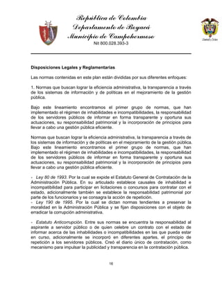 República de Colombia
Departamento de Boyacá
Municipio de Campohermoso
Nit 800.028.393-3
16
Disposiciones Legales y Reglamentarias
Las normas contenidas en este plan están divididas por sus diferentes enfoques:
1. Normas que buscan lograr la eficiencia administrativa, la transparencia a través
de los sistemas de información y de políticas en el mejoramiento de la gestión
pública.
Bajo este lineamiento encontramos el primer grupo de normas, que han
implementado el régimen de inhabilidades e incompatibilidades, la responsabilidad
de los servidores públicos de informar en forma transparente y oportuna sus
actuaciones, su responsabilidad patrimonial y la incorporación de principios para
llevar a cabo una gestión pública eficiente.
Normas que buscan lograr la eficiencia administrativa, la transparencia a través de
los sistemas de información y de políticas en el mejoramiento de la gestión pública.
Bajo este lineamiento encontramos el primer grupo de normas, que han
implementado el régimen de inhabilidades e incompatibilidades, la responsabilidad
de los servidores públicos de informar en forma transparente y oportuna sus
actuaciones, su responsabilidad patrimonial y la incorporación de principios para
llevar a cabo una gestión pública eficiente.
- Ley 80 de 1993. Por la cual se expide el Estatuto General de Contratación de la
Administración Pública. En su articulado establece causales de inhabilidad e
incompatibilidad para participar en licitaciones o concursos para contratar con el
estado, adicionalmente también se establece la responsabilidad patrimonial por
parte de los funcionarios y se consagra la acción de repetición.
- Ley 190 de 1995. Por la cual se dictan normas tendientes a preservar la
moralidad en la Administración Pública y se fijan disposiciones con el objeto de
erradicar la corrupción administrativa.
- Estatuto Anticorrupción. Entre sus normas se encuentra la responsabilidad al
aspirante a servidor público o de quien celebre un contrato con el estado de
informar acerca de las inhabilidades o incompatibilidades en las que pueda estar
en curso, adicionalmente se incorporó en diferentes apartes, el principio de
repetición a los servidores públicos. Creó el diario único de contratación, como
mecanismo para impulsar la publicidad y transparencia en la contratación pública.
 