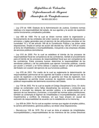 República de Colombia
Departamento de Boyacá
Municipio de Campohermoso
Nit 800.028.393-3
17
- Ley 270 de 1996. Estatuto de la Administración de Justicia. Contiene normas
relativas a la responsabilidad del estado, de sus agentes y la acción de repetición
contra funcionarios y empleados judiciales.
- Ley 489 de 1998. Por la cual se dictan normas sobre la organización y
funcionamiento de las entidades del orden nacional, se expiden las disposiciones,
principios y reglas generales para el ejercicio de las atribuciones previstas en los
numerales 15 y 16 del artículo 189 de la Constitución Política y se dictan otras
disposiciones. Amplia el campo de acción del decreto ley 128 de 1.976 en cuanto
al tema de inhabilidades e incompatibilidades, incluyendo a las empresas oficiales
de servicios públicos domiciliarios.
- Ley 610 de 2000. Por la cual se establece el trámite de los procesos de
responsabilidad fiscal de competencia de las contralorías. Señaló el procedimiento
para el trámite de los procesos de responsabilidad fiscal que son competencia de
las contralorías. Estos procesos buscan determinar la responsabilidad de los
servidores públicos y de los particulares que ejercen funciones públicas, cuando
por acción u omisión y en forma dolosa o culposa causen un daño al patrimonio
del Estado con ocasión del ejercicio de sus funciones públicas.
- Ley 678 de 2001. Por medio de la cual se reglamenta la determinación de
responsabilidad patrimonial de los agentes del Estado a través del ejercicio de la
acción de repetición o de llamamiento en garantía con fines de repetición. Con
esta legislación se permite iniciar acciones de repetición contra los servidores
públicos responsables del detrimento económico del Estado.
- Ley 734 de 2002. Por la cual se expide el Código Disciplinario Único. En dicho
código se contemplan como faltas disciplinarias las acciones u omisiones que
lleven a incumplir los deberes del servidor público, a la extralimitación en el
ejercicio de sus derechos y funciones, a incumplir las normas sobre prohibiciones;
también se contempla el régimen de inhabilidades e incompatibilidades, así como
impedimentos y conflicto de intereses, sin que haya amparo en causal de
exclusión de responsabilidad de acuerdo con lo establecido en la misma ley.
- Ley 909 de 2004. Por la cual se expiden normas que regulan el empleo público,
la carrera administrativa, gerencia pública y se dictan otras disposiciones.
- Decreto-Ley 128 de 1976. Por el cual se dicta el estatuto de inhabilidades,
incompatibilidades y responsabilidades de los miembros de las Juntas Directivas
 