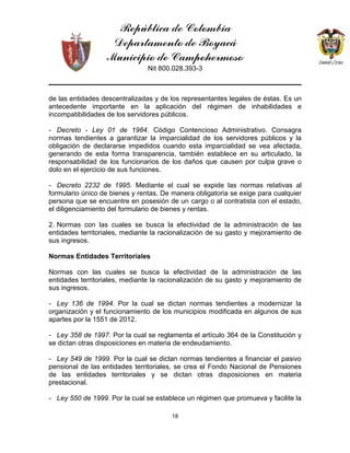 República de Colombia
Departamento de Boyacá
Municipio de Campohermoso
Nit 800.028.393-3
18
de las entidades descentralizadas y de los representantes legales de éstas. Es un
antecedente importante en la aplicación del régimen de inhabilidades e
incompatibilidades de los servidores públicos.
- Decreto - Ley 01 de 1984. Código Contencioso Administrativo. Consagra
normas tendientes a garantizar la imparcialidad de los servidores públicos y la
obligación de declararse impedidos cuando esta imparcialidad se vea afectada,
generando de esta forma transparencia, también establece en su articulado, la
responsabilidad de los funcionarios de los daños que causen por culpa grave o
dolo en el ejercicio de sus funciones.
- Decreto 2232 de 1995. Mediante el cual se expide las normas relativas al
formulario único de bienes y rentas. De manera obligatoria se exige para cualquier
persona que se encuentre en posesión de un cargo o al contratista con el estado,
el diligenciamiento del formulario de bienes y rentas.
2. Normas con las cuales se busca la efectividad de la administración de las
entidades territoriales, mediante la racionalización de su gasto y mejoramiento de
sus ingresos.
Normas Entidades Territoriales
Normas con las cuales se busca la efectividad de la administración de las
entidades territoriales, mediante la racionalización de su gasto y mejoramiento de
sus ingresos.
- Ley 136 de 1994. Por la cual se dictan normas tendientes a modernizar la
organización y el funcionamiento de los municipios modificada en algunos de sus
apartes por la 1551 de 2012.
- Ley 358 de 1997. Por la cual se reglamenta el artículo 364 de la Constitución y
se dictan otras disposiciones en materia de endeudamiento.
- Ley 549 de 1999. Por la cual se dictan normas tendientes a financiar el pasivo
pensional de las entidades territoriales, se crea el Fondo Nacional de Pensiones
de las entidades territoriales y se dictan otras disposiciones en materia
prestacional.
- Ley 550 de 1999. Por la cual se establece un régimen que promueva y facilite la
 