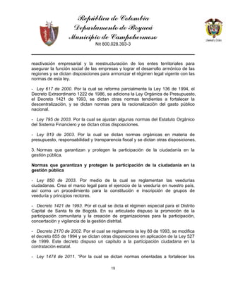 República de Colombia
Departamento de Boyacá
Municipio de Campohermoso
Nit 800.028.393-3
19
reactivación empresarial y la reestructuración de los entes territoriales para
asegurar la función social de las empresas y lograr el desarrollo armónico de las
regiones y se dictan disposiciones para armonizar el régimen legal vigente con las
normas de esta ley.
- Ley 617 de 2000. Por la cual se reforma parcialmente la Ley 136 de 1994, el
Decreto Extraordinario 1222 de 1986, se adiciona la Ley Orgánica de Presupuesto,
el Decreto 1421 de 1993, se dictan otras normas tendientes a fortalecer la
descentralización, y se dictan normas para la racionalización del gasto público
nacional.
- Ley 795 de 2003. Por la cual se ajustan algunas normas del Estatuto Orgánico
del Sistema Financiero y se dictan otras disposiciones.
- Ley 819 de 2003. Por la cual se dictan normas orgánicas en materia de
presupuesto, responsabilidad y transparencia fiscal y se dictan otras disposiciones.
3. Normas que garantizan y protegen la participación de la ciudadanía en la
gestión pública.
Normas que garantizan y protegen la participación de la ciudadanía en la
gestión pública
- Ley 850 de 2003. Por medio de la cual se reglamentan las veedurías
ciudadanas. Crea el marco legal para el ejercicio de la veeduría en nuestro país,
así como un procedimiento para la constitución e inscripción de grupos de
veeduría y principios rectores.
- Decreto 1421 de 1993. Por el cual se dicta el régimen especial para el Distrito
Capital de Santa fe de Bogotá. En su articulado dispuso la promoción de la
participación comunitaria y la creación de organizaciones para la participación,
concertación y vigilancia de la gestión distrital.
- Decreto 2170 de 2002. Por el cual se reglamenta la ley 80 de 1993, se modifica
el decreto 855 de 1994 y se dictan otras disposiciones en aplicación de la Ley 527
de 1999. Este decreto dispuso un capitulo a la participación ciudadana en la
contratación estatal.
- Ley 1474 de 2011. “Por la cual se dictan normas orientadas a fortalecer los
 