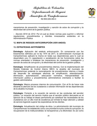 República de Colombia
Departamento de Boyacá
Municipio de Campohermoso
Nit 800.028.393-3
20
mecanismos de prevención, investigación y sanción de actos de corrupción y la
efectividad del control de la gestión pública.
- Decreto 0019 de 2012. Por el cual se dictan normas para suprimir o reformar
regulaciones, procedimientos y trámites innecesarios existentes en la
Administración Pública
12. MAPA DE RIESGOS ANTICORRUPCIÓN (VER ANEXO)
13. ESTRATEGIAS ANTITRÁMITES
Estrategia: Aplicación del estatuto anticorrupción. En consonancia con los
lineamientos definidos por la ley 1474 de 2011, la administración municipal de
Campohermoso aplicará la misma en todas sus dependencias para lo cual se
desarrollará una (1) capacitación o socialización de los funcionarios sobre las
normas orientadas a fortalecer los mecanismos de prevención, investigación y
sanción de actos de corrupción y la efectividad del control de la gestión pública.
Estrategia: Simplificación de procedimientos internos. Con la implementación del
Modelo Estándar de Control Interno MECI, la alcaldía del municipio de
Campohermoso pretende la racionalización de procedimientos internos a través
del desarrollo de estrategias efectivas de simplificación, estandarización,
eliminación, automatización, adecuación normativa, interoperabilidad de
información pública y procedimientos administrativos orientados a facilitar la
gestión administrativa.
Estrategia: Mejora procesos internos de comunicación. Con el fin de hacer más
eficiente la atención de los ciudadanos o solicitar información de las dependencias
de la alcaldía municipal.
Estrategia: Fomento a la vocación de servicio en las conductas del servidor
público. La vocación del servicio implica que el servidor público demuestre en el
ejercicio de su trabajo el deseo permanente por satisfacer las necesidades de los
ciudadanos con un alto nivel de excelencia por brindar la mejor atención y calidad
de servicio logrando superar las expectativas de los clientes.
Estrategia: Actualización del código de ética. La administración del municipio de
Campohermoso ha establecido como una prioridad la lucha contra la corrupción, la
recuperación de la institucionalidad, la transparencia y la efectividad. Es así como
 