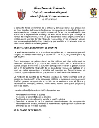 República de Colombia
Departamento de Boyacá
Municipio de Campohermoso
Nit 800.028.393-3
21
la conducta de los funcionarios de la entidad y demás personas que prestan sus
servicios directa e indirectamente debe ser permanentemente intachable, tanto en
sus tareas diarias como en su conducta personal. Es así que para el año 2013 se
actualizara e implementará el código de ética en la alcaldía que contenga las
normas de comportamiento, sobre las que descansa la cultura organizacional de la
entidad, como un modo de vida integrado, representado en los principios y valores
que forman parte de la identidad colectiva y que posibilite la convivencia entre los
funcionarios y la ciudadanía en general.
14. ESTRATEGIA DE RENDICIÓN DE CUENTAS
La rendición de cuentas en la administración pública es un mecanismo que está
cobijado por la ley 489 de 1998 y el decreto 3622 de 2005, al igual que por la ley
951 de 2007.
Como instrumento se adopta dentro de las políticas del plan institucional de
desarrollo administración y política de democratización de la administración
pública, dirigido a consolidar la cultura de participación social en la gestión pública,
con el fin de facilitar la integración de los ciudadanos y servidores públicos en el
logro de metas económicas y sociales del municipio de Campohermoso y/o
construir organizaciones abiertas que permitan la rendición social de cuentas.
La rendición de cuentas de la Alcaldía Municipal de Campohermoso será un
espacio de interlocución entre servidores públicos y ciudadanía, que tiene como
finalidad generar transparencia y condiciones de confianza entre el Alcalde y
habitantes del municipio; además, servirá como insumo para ajustar proyectos y
planes de acción.
Los principales objetivos de rendición de cuentas son:
• Fortalecer el sentido de lo público
• Recuperar la legitimidad para la alcaldía
• Facilitar el ejercicio del control social a la gestión pública
• Contribuir al desarrollo de los principios constitucionales de transparencia,
responsabilidad, eficacia, eficiencia e imparcialidad y participación ciudadana en
el manejo de los recursos públicos.
15. GLOSARIO DE TÉRMINOS
 