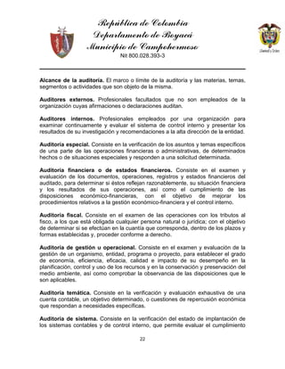 República de Colombia
Departamento de Boyacá
Municipio de Campohermoso
Nit 800.028.393-3
22
Alcance de la auditoría. El marco o límite de la auditoría y las materias, temas,
segmentos o actividades que son objeto de la misma.
Auditores externos. Profesionales facultados que no son empleados de la
organización cuyas afirmaciones o declaraciones auditan.
Auditores internos. Profesionales empleados por una organización para
examinar continuamente y evaluar el sistema de control interno y presentar los
resultados de su investigación y recomendaciones a la alta dirección de la entidad.
Auditoría especial. Consiste en la verificación de los asuntos y temas específicos
de una parte de las operaciones financieras o administrativas, de determinados
hechos o de situaciones especiales y responden a una solicitud determinada.
Auditoría financiera o de estados financieros. Consiste en el examen y
evaluación de los documentos, operaciones, registros y estados financieros del
auditado, para determinar si éstos reflejan razonablemente, su situación financiera
y los resultados de sus operaciones, así como el cumplimiento de las
disposiciones económico-financieras, con el objetivo de mejorar los
procedimientos relativos a la gestión económico-financiera y el control interno.
Auditoría fiscal. Consiste en el examen de las operaciones con los tributos al
fisco, a los que está obligada cualquier persona natural o jurídica; con el objetivo
de determinar si se efectúan en la cuantía que corresponda, dentro de los plazos y
formas establecidas y, proceder conforme a derecho.
Auditoría de gestión u operacional. Consiste en el examen y evaluación de la
gestión de un organismo, entidad, programa o proyecto, para establecer el grado
de economía, eficiencia, eficacia, calidad e impacto de su desempeño en la
planificación, control y uso de los recursos y en la conservación y preservación del
medio ambiente, así como comprobar la observancia de las disposiciones que le
son aplicables.
Auditoría temática. Consiste en la verificación y evaluación exhaustiva de una
cuenta contable, un objetivo determinado, o cuestiones de repercusión económica
que respondan a necesidades específicas.
Auditoría de sistema. Consiste en la verificación del estado de implantación de
los sistemas contables y de control interno, que permite evaluar el cumplimiento
 