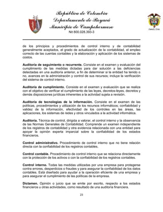 República de Colombia
Departamento de Boyacá
Municipio de Campohermoso
Nit 800.028.393-3
23
de los principios y procedimientos de control interno y de contabilidad
generalmente aceptados, el grado de actualización de la contabilidad, el empleo
correcto de las cuentas contables y la elaboración y aplicación de los sistemas de
costos.
Auditoría de seguimiento o recurrente. Consiste en el examen y evaluación del
cumplimiento de las medidas dictadas para dar solución a las deficiencias
detectadas en una auditoría anterior, a fin de determinar si la entidad ha tenido o
no, avances en la administración y control de sus recursos; incluye la verificación
del sistema de control interno.
Auditoría de cumplimiento. Consiste en el examen y evaluación que se realiza
con el objetivo de verificar el cumplimiento de las leyes, decretos-leyes, decretos y
demás disposiciones jurídicas inherentes a la actividad sujeta a revisión.
Auditoría de tecnologías de la información. Consiste en el examen de las
políticas, procedimientos y utilización de los recursos informáticos; confiabilidad y
validez de la información, efectividad de los controles en las áreas, las
aplicaciones, los sistemas de redes y otros vinculados a la actividad informática.
Auditoría. Técnica de control, dirigida a valorar, el control interno y la observancia
de las Normas Generales de Contabilidad. Comprende un examen independiente
de los registros de contabilidad y otra evidencia relacionada con una entidad para
apoyar la opinión experta imparcial sobre la confiabilidad de los estados
financieros.
Control administrativo. Procedimiento de control interno que no tiene relación
directa con la confiabilidad de los registros contables.
Control contable. Procedimiento de control interno que se relaciona directamente
con la protección de los activos o con la confiabilidad de los registros contables.
Control interno. Todas las medidas utilizadas por una empresa para protegerse
contra errores, desperdicios o fraudes y para asegurar la confiabilidad de los datos
contables. Está diseñado para ayudar a la operación eficiente de una empresa y
para asegurar el cumplimiento de las políticas de la empresa.
Dictamen. Opinión o juicio que se emite por escrito, respecto a los estados
financieros u otras actividades, como resultado de una auditoría financiera.
 