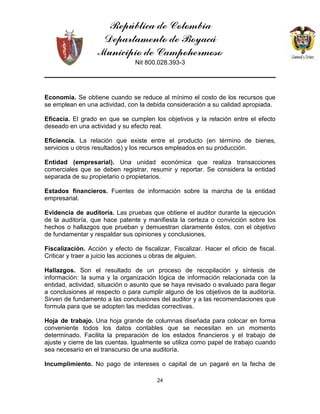 República de Colombia
Departamento de Boyacá
Municipio de Campohermoso
Nit 800.028.393-3
24
Economía. Se obtiene cuando se reduce al mínimo el costo de los recursos que
se emplean en una actividad, con la debida consideración a su calidad apropiada.
Eficacia. El grado en que se cumplen los objetivos y la relación entre el efecto
deseado en una actividad y su efecto real.
Eficiencia. La relación que existe entre el producto (en término de bienes,
servicios u otros resultados) y los recursos empleados en su producción.
Entidad (empresarial). Una unidad económica que realiza transacciones
comerciales que se deben registrar, resumir y reportar. Se considera la entidad
separada de su propietario o propietarios.
Estados financieros. Fuentes de información sobre la marcha de la entidad
empresarial.
Evidencia de auditoría. Las pruebas que obtiene el auditor durante la ejecución
de la auditoría, que hace patente y manifiesta la certeza o convicción sobre los
hechos o hallazgos que prueban y demuestran claramente éstos, con el objetivo
de fundamentar y respaldar sus opiniones y conclusiones.
Fiscalización. Acción y efecto de fiscalizar. Fiscalizar. Hacer el oficio de fiscal.
Criticar y traer a juicio las acciones u obras de alguien.
Hallazgos. Son el resultado de un proceso de recopilación y síntesis de
información: la suma y la organización lógica de información relacionada con la
entidad, actividad, situación o asunto que se haya revisado o evaluado para llegar
a conclusiones al respecto o para cumplir alguno de los objetivos de la auditoría.
Sirven de fundamento a las conclusiones del auditor y a las recomendaciones que
formula para que se adopten las medidas correctivas.
Hoja de trabajo. Una hoja grande de columnas diseñada para colocar en forma
conveniente todos los datos contables que se necesitan en un momento
determinado. Facilita la preparación de los estados financieros y el trabajo de
ajuste y cierre de las cuentas. Igualmente se utiliza como papel de trabajo cuando
sea necesario en el transcurso de una auditoría.
Incumplimiento. No pago de intereses o capital de un pagaré en la fecha de
 