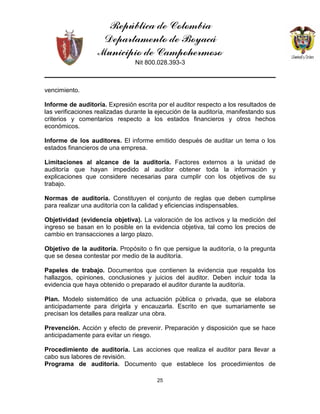 República de Colombia
Departamento de Boyacá
Municipio de Campohermoso
Nit 800.028.393-3
25
vencimiento.
Informe de auditoría. Expresión escrita por el auditor respecto a los resultados de
las verificaciones realizadas durante la ejecución de la auditoría, manifestando sus
criterios y comentarios respecto a los estados financieros y otros hechos
económicos.
Informe de los auditores. El informe emitido después de auditar un tema o los
estados financieros de una empresa.
Limitaciones al alcance de la auditoría. Factores externos a la unidad de
auditoría que hayan impedido al auditor obtener toda la información y
explicaciones que considere necesarias para cumplir con los objetivos de su
trabajo.
Normas de auditoría. Constituyen el conjunto de reglas que deben cumplirse
para realizar una auditoría con la calidad y eficiencias indispensables.
Objetividad (evidencia objetiva). La valoración de los activos y la medición del
ingreso se basan en lo posible en la evidencia objetiva, tal como los precios de
cambio en transacciones a largo plazo.
Objetivo de la auditoría. Propósito o fin que persigue la auditoría, o la pregunta
que se desea contestar por medio de la auditoría.
Papeles de trabajo. Documentos que contienen la evidencia que respalda los
hallazgos, opiniones, conclusiones y juicios del auditor. Deben incluir toda la
evidencia que haya obtenido o preparado el auditor durante la auditoría.
Plan. Modelo sistemático de una actuación pública o privada, que se elabora
anticipadamente para dirigirla y encauzarla. Escrito en que sumariamente se
precisan los detalles para realizar una obra.
Prevención. Acción y efecto de prevenir. Preparación y disposición que se hace
anticipadamente para evitar un riesgo.
Procedimiento de auditoría. Las acciones que realiza el auditor para llevar a
cabo sus labores de revisión.
Programa de auditoría. Documento que establece los procedimientos de
 
