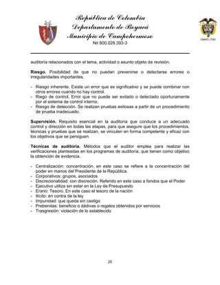 República de Colombia
Departamento de Boyacá
Municipio de Campohermoso
Nit 800.028.393-3
26
auditoría relacionados con el tema, actividad o asunto objeto de revisión.
Riesgo. Posibilidad de que no puedan prevenirse o detectarse errores o
irregularidades importantes.
- Riesgo inherente. Existe un error que es significativo y se puede combinar con
otros errores cuando no hay control.
- Riego de control. Error que no puede ser evitado o detectado oportunamente
por el sistema de control interno.
- Riesgo de detección. Se realizan pruebas exitosas a partir de un procedimiento
de prueba inadecuado.
Supervisión. Requisito esencial en la auditoría que conduce a un adecuado
control y dirección en todas las etapas, para que asegure que los procedimientos,
técnicas y pruebas que se realizan, se vinculen en forma competente y eficaz con
los objetivos que se persiguen.
Técnicas de auditoría. Métodos que el auditor emplea para realizar las
verificaciones planteadas en los programas de auditoría, que tienen como objetivo
la obtención de evidencia.
- Centralización: concentración, en este caso se refiere a la concentración del
poder en manos del Presidente de la República.
- Corporativos: grupos, asociados
- Discrecionalidad: con discreción. Referido en este caso a fondos que el Poder
- Ejecutivo utiliza sin estar en la Ley de Presupuesto
- Erario: Tesoro. En este caso el tesoro de la nación
- Ilícito: en contra de la ley
- Impunidad: que queda sin castigo
- Prebendas: beneficio o dádivas o regalos obtenidos por servicios
- Trasgresión: violación de lo establecido
 