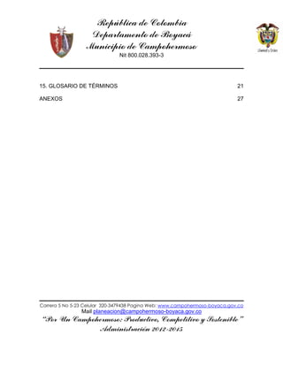 República de Colombia
Departamento de Boyacá
Municipio de Campohermoso
Nit 800.028.393-3
Carrera 5 No 5-23 Celular 320-3479438 Pagina Web: www.campohermoso-boyaca.gov.co
Mail planeacion@campohermoso-boyaca.gov.co
“Por Un Campohermoso: Productivo, Competitivo y Sostenible”
Administración 2012-2015
15. GLOSARIO DE TÉRMINOS 21
ANEXOS 27
 