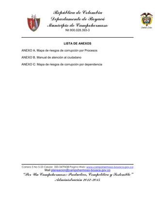 República de Colombia
Departamento de Boyacá
Municipio de Campohermoso
Nit 800.028.393-3
Carrera 5 No 5-23 Celular 320-3479438 Pagina Web: www.campohermoso-boyaca.gov.co
Mail planeacion@campohermoso-boyaca.gov.co
“Por Un Campohermoso: Productivo, Competitivo y Sostenible”
Administración 2012-2015
LISTA DE ANEXOS
ANEXO A. Mapa de riesgos de corrupción por Procesos
ANEXO B. Manual de atención al ciudadano
ANEXO C: Mapa de riesgos de corrupción por dependencia
 