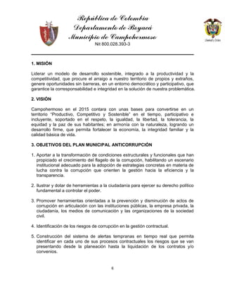 República de Colombia
Departamento de Boyacá
Municipio de Campohermoso
Nit 800.028.393-3
6
1. MISIÓN
Liderar un modelo de desarrollo sostenible, integrado a la productividad y la
competitividad, que procure el arraigo a nuestro territorio de propios y extraños,
genere oportunidades sin barreras, en un entorno democrático y participativo, que
garantice la corresponsabilidad e integridad en la solución de nuestra problemática.
2. VISIÓN
Campohermoso en el 2015 contara con unas bases para convertirse en un
territorio “Productivo, Competitivo y Sostenible” en el tiempo, participativo e
incluyente, soportado en el respeto, la igualdad, la libertad, la tolerancia, la
equidad y la paz de sus habitantes; en armonía con la naturaleza, logrando un
desarrollo firme, que permita fortalecer la economía, la integridad familiar y la
calidad básica de vida.
3. OBJETIVOS DEL PLAN MUNICIPAL ANTICORRUPCIÓN
1. Aportar a la transformación de condiciones estructurales y funcionales que han
propiciado el crecimiento del flagelo de la corrupción, habilitando un escenario
institucional adecuado para la adopción de estrategias concretas en materia de
lucha contra la corrupción que orienten la gestión hacia la eficiencia y la
transparencia.
2. Ilustrar y dotar de herramientas a la ciudadanía para ejercer su derecho político
fundamental a controlar el poder.
3. Promover herramientas orientadas a la prevención y disminución de actos de
corrupción en articulación con las instituciones públicas, la empresa privada, la
ciudadanía, los medios de comunicación y las organizaciones de la sociedad
civil.
4. Identificación de los riesgos de corrupción en la gestión contractual.
5. Construcción del sistema de alertas tempranas en tiempo real que permita
identificar en cada uno de sus procesos contractuales los riesgos que se van
presentando desde la planeación hasta la liquidación de los contratos y/o
convenios.
 