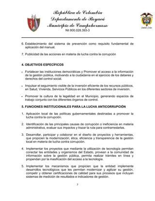 República de Colombia
Departamento de Boyacá
Municipio de Campohermoso
Nit 800.028.393-3
7
6. Establecimiento del sistema de prevención como requisito fundamental de
aplicación del manual.
7. Publicidad de las acciones en materia de lucha contra la corrupción
4. OBJETIVOS ESPECÍFICOS
• Fortalecer las instituciones democráticas y Promover el acceso a la información
de la gestión pública, motivando a la ciudadanía en el ejercicio de los deberes y
derechos del control social.
• Impulsar el seguimiento visible de la inversión eficiente de los recursos públicos,
en Salud, Vivienda, Servicios Públicos en los diferentes sectores de inversión.
• Promover la cultura de la legalidad en el Municipio, generando espacios de
trabajo conjunto con los diferentes órganos de control.
5. FUNCIONES INSTITUCIONALES PARA LA LUCHA ANTICORRUPCIÓN
1. Aplicación local de las políticas gubernamentales destinadas a promover la
lucha contra la corrupción.
2. Identificación de las principales causas de corrupción o ineficiencia en materia
administrativa, evaluar sus impactos y trazar la ruta para contrarrestarlas.
3. Desarrollar, participar y colaborar en el diseño de proyectos y herramientas,
que propicien la modernización, ética, eficiencia y transparencia de la gestión
local en materia de lucha contra corrupción.
4. Implementar los proyectos que mediante la utilización de tecnología permitan
conectar las entidades y organismos del Estado, provean a la comunidad de
información sobre la gestión pública, permita realizar trámites en línea y
propendan por la masificación del acceso a la tecnología.
5. Implementar los mecanismos que propicien que la entidad implemente
desarrollos tecnológicos que les permitan modernizar y agilizar su gestión,
competir y obtener certificaciones de calidad para sus procesos que incluyan
sistemas de medición de resultados e indicadores de gestión.
 