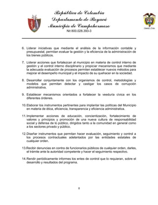 República de Colombia
Departamento de Boyacá
Municipio de Campohermoso
Nit 800.028.393-3
8
6. Liderar iniciativas que mediante el análisis de la información contable y
presupuestal, permitan evaluar la gestión y la eficiencia de la administración de
los bienes públicos.
7. Liderar acciones que fortalezcan al municipio en materia de control interno de
gestión y el control interno disciplinario y propiciar mecanismos que mediante
la adecuada evaluación de procesos permiten establecer nuevos métodos para
mejorar el desempeño municipal y el impacto de su quehacer en la sociedad.
8. Desarrollar conjuntamente con los organismos de control, metodologías y
modelos que permitan detectar y castigar los casos de corrupción
administrativa.
9. Establecer mecanismos orientados a fortalecer la veeduría cívica en los
diferentes órdenes.
10.Elaborar los instrumentos pertinentes para implantar las políticas del Municipio
en materia de ética, eficiencia, transparencia y eficiencia administrativa.
11.Implementar acciones de educación, concientización, fortalecimiento de
valores y principios y promoción de una nueva cultura de responsabilidad
social y defensa de lo público, dirigidos tanto a la comunidad en general como
a los sectores privado y público.
12.Diseñar instrumentos que permitan hacer evaluación, seguimiento y control a
los procesos contractuales adelantados por las entidades estatales de
cualquier orden.
13.Recibir denuncias en contra de funcionarios públicos de cualquier orden, darles,
el trámite ante la autoridad competente y hacer el seguimiento respectivo.
14.Rendir periódicamente informes los entes de control que lo requieran, sobre el
desarrollo y resultados del programa.
 