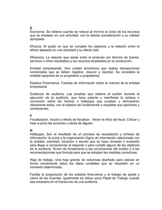 E
Economía. Se obtiene cuando se reduce al mínimo el costo de los recursos
que se emplean en una actividad, con la debida consideración a su calidad
apropiada.
Eficacia. El grado en que se cumplen los objetivos y la relación entre el
efecto deseado en una actividad y su efecto real.
Eficiencia. La relación que existe entre el producto (en término de bienes,
servicios u otros resultados) y los recursos empleados en su producción.
Entidad (empresarial). Una unidad económica que realiza transacciones
comerciales que se deben registrar, resumir y reportar. Se considera la
entidad separada de su propietario o propietarios.
Estados Financieros. Fuentes de información sobre la marcha de la entidad
empresarial.
Evidencia de auditoría. Las pruebas que obtiene el auditor durante la
ejecución de la auditoría, que hace patente y manifiesta la certeza o
convicción sobre los hechos o hallazgos que prueban y demuestran
claramente éstos, con el objetivo de fundamentar y respaldar sus opiniones y
conclusiones.
F
Fiscalización. Acción y efecto de fiscalizar. Hacer el oficio de fiscal. Criticar y
traer a juicio las acciones u obras de alguien.
H
Hallazgos. Son el resultado de un proceso de recopilación y síntesis de
información: la suma y la organización lógica de información relacionada con
la entidad, actividad, situación o asunto que se haya revisado o evaluado
para llegar a conclusiones al respecto o para cumplir alguno de los objetivos
de la auditoría. Sirven de fundamento a las conclusiones del auditor y a las
recomendaciones que formula para que se adopten las medidas correctivas.
Hoja de trabajo. Una hoja grande de columnas diseñada para colocar en
forma conveniente todos los datos contables que se necesitan en un
momento determinado.
Facilita la preparación de los estados financieros y el trabajo de ajuste y
cierre de las Cuentas. Igualmente se utiliza como Papel de Trabajo cuando
sea necesario en el transcurso de una auditoría.
 