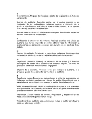 I
Incumplimiento. No pago de intereses o capital de un pagaré en la fecha de
vencimiento.
Informe de auditoría. Expresión escrita por el auditor respecto a los
resultados de las verificaciones realizadas durante la ejecución de la
auditoría, manifestando sus criterios y comentarios respecto a los estados
financieros y otros hechos económicos.
Informe de los auditores. El informe emitido después de auditar un tema o los
estados financieros de una empresa.
L
Limitaciones al alcance de la auditoría. Factores externos a la unidad de
auditoría que hayan impedido al auditor obtener toda la información y
explicaciones que considere necesarias para cumplir con los objetivos de su
trabajo.
N
Normas de auditoría: Constituyen el conjunto de reglas que deben cumplirse
para realizar una auditoría con la calidad y eficiencias indispensables.
O
Objetividad (evidencia objetiva). La valoración de los activos y la medición
del ingreso se basan en lo posible en la evidencia objetiva, tal como los
precios de cambio en transacciones a largo plazo.
Objetivo de la auditoría. Propósito o fin que persigue la auditoría, o la
pregunta que se desea contestar por medio de la auditoría.
P
Papeles de trabajo. Documentos que contienen la evidencia que respalda los
hallazgos, opiniones, conclusiones y juicios del auditor. Deben incluir toda la
evidencia que haya obtenido o preparado el auditor durante la auditoría.
Plan. Modelo sistemático de una actuación pública o privada, que se elabora
anticipadamente para dirigirla y encauzarla. Escrito en que sumariamente se
precisan los detalles para realizar una obra.
Prevención. Acción y efecto de prevenir. Preparación y disposición que se
hace anticipadamente para evitar un riesgo.
Procedimiento de auditoría. Las acciones que realiza el auditor para llevar a
cabo sus labores de revisión.
 
