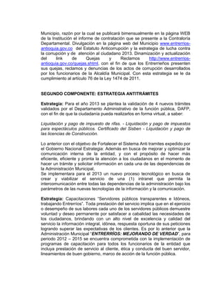 Municipio, razón por la cual se publicará bimensualmente en la página WEB
de la Institución el informe de contratación que se presente a la Contraloría
Departamental. Divulgación en la página web del Municipio www.entrerrios-
antioquia.gov.co del Estatuto Anticorrupción y la estrategia de lucha contra
la corrupción y de atención al ciudadano 2013. Dinamización y actualización
del link de Quejas y Reclamos http://www.entrerrios-
antioquia.gov.co/quejas.shtml, con el fin de que los Entrerrieños presenten
sus quejas, reclamos y denuncias de los actos de corrupción desarrollados
por los funcionarios de la Alcaldía Municipal. Con esta estrategia se le da
cumplimiento al artículo 76 de la Ley 1474 de 2011.
SEGUNDO COMPONENTE: ESTRATEGIA ANTITRÁMITES
Estrategia: Para el año 2013 se plantea la validación de 4 nuevos trámites
validados por el Departamento Administrativo de la función pública, DAFP,
con el fin de que la ciudadanía pueda realizarlos en forma virtual, a saber:
Liquidación y pago de impuesto de rifas. - Liquidación y pago de impuestos
para espectáculos públicos. Certificado del Sisben - Liquidación y pago de
las licencias de Construcción.
Lo anterior con el objetivo de Fortalecer el Sistema Anti tramites expedido por
el Gobierno Nacional Estrategia: Además en busca de mejorar y optimizar la
comunicación interna de la entidad, y con el propósito de hacer más
eficiente, eficiente y pronta la atención a los ciudadanos en el momento de
hacer un trámite y solicitar información en cada una de las dependencias de
la Administración Municipal,
Se implementara para el 2013 un nuevo proceso tecnológico en busca de
crear y viabilizar el servicio de una (1) intranet que permita la
intercomunicación entre todas las dependencias de la administración bajo los
parámetros de las nuevas tecnologías de la información y la comunicación.
Estrategia: Capacitaciones “Servidores públicos transparentes e Idóneos,
trabajando Entrerríos”. Toda prestación del servicio implica que en el ejercicio
o desempeño de sus labores cada uno de los servidores públicos demuestre
voluntad y deseo permanente por satisfacer a cabalidad las necesidades de
los ciudadanos, brindando con un alto nivel de excelencia y calidad del
servicio la información integral, idónea, respuesta oportuna de sus peticiones
logrando superar las expectativas de los clientes. Es por lo anterior que la
Administración Municipal “ENTRERRÍOS: MEJORANDO DE VERDAD”, para
periodo 2012 – 2015 se encuentra comprometida con la implementación de
programas de capacitación para todos los funcionarios de la entidad que
incluya prestación de servicio al cliente, ética y conducta del buen servidor,
lineamientos de buen gobierno, marco de acción de la función pública.
 